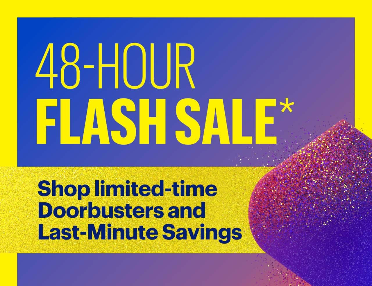 48-Hour Flash Sale. Shop limited-time Doorbusters and Last-Minute Savings. Reference disclaimer.