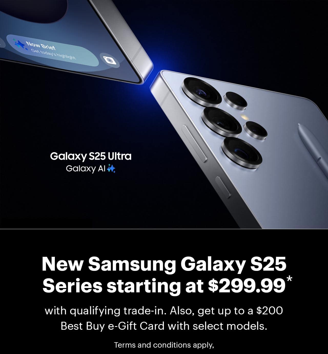 Samsung Galaxy S25 Series starting at $299.99 with qualifying trade-in. Also, get up to a $200 Best Buy e-Gift Card with select models, Terms and conditions apply,