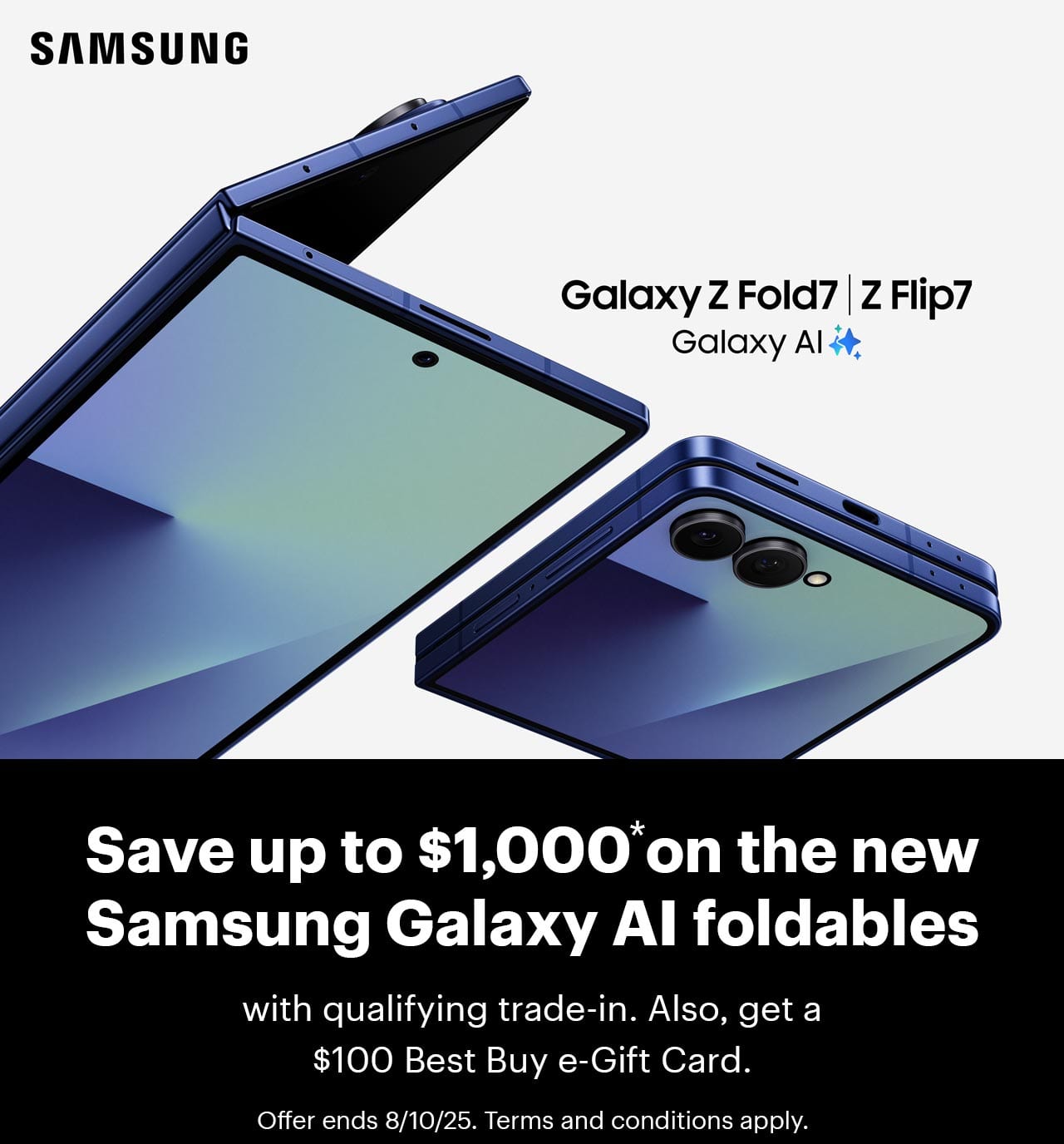 Save up to $1,000 on the new Samsung Galaxy Z AI foldables with qualifying trade-in. Also, get a $100 Best Buy e-Gift Card. Offer ends 8/10/25. Terms and conditions apply.