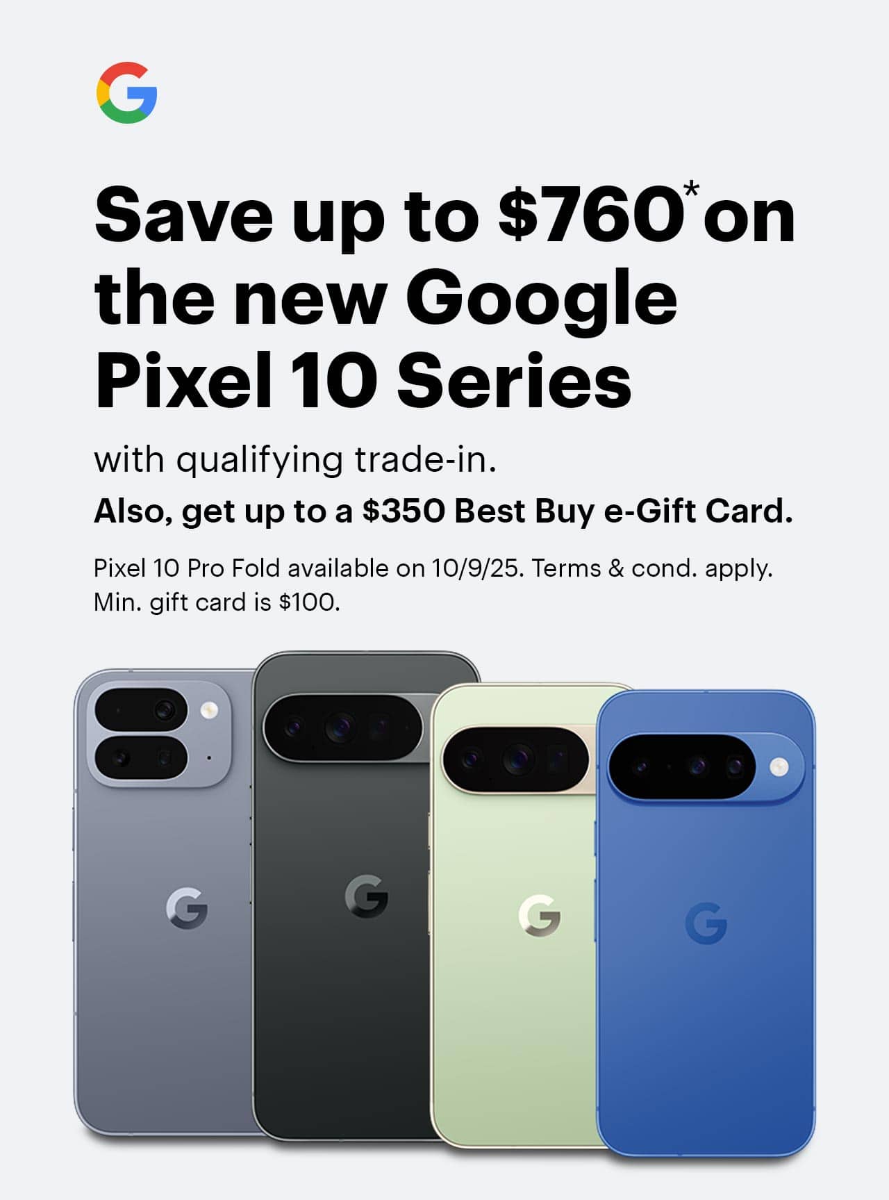 Save up to $760 on the new Google Pixel 10 Series with qualifying trade-in, also, get up to a $350 Best Buy e-Gift Card, Pixel 10 Pro Fold available on 10/9/25, terms and conditions apply, min. e-gift card amount is $100