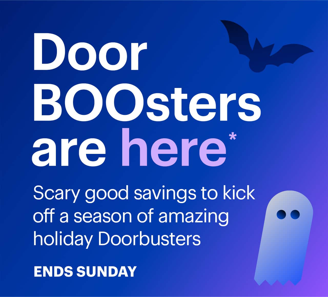 DoorBOOsters are here. Scary good savings to kick off a season of amazing holiday Doorbusters. Ends Sunday. Reference disclaimer.
