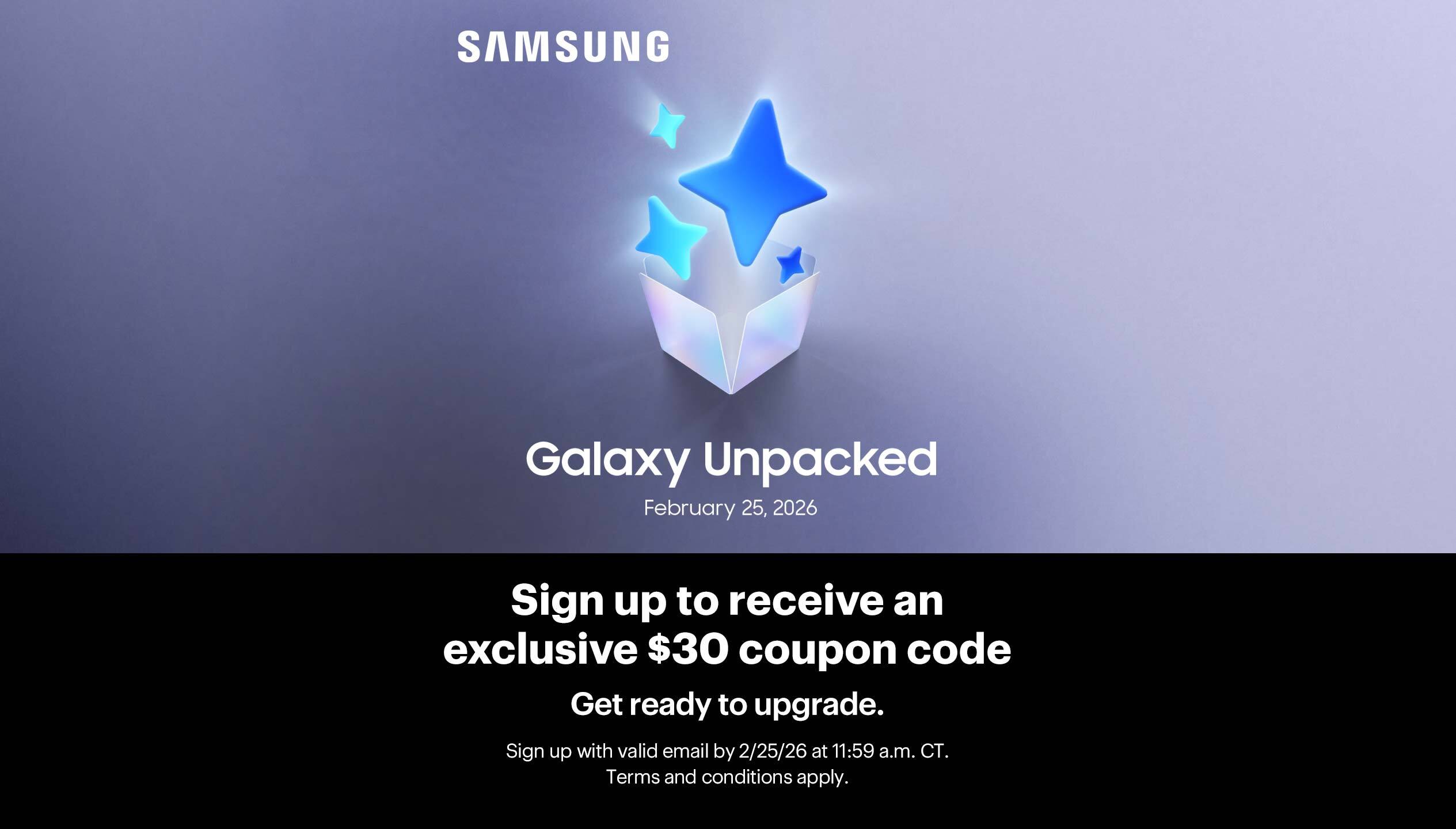 Sign up to receive an exclusive $30 coupon code. Get ready to upgrade. Tune in to Samsung Galaxy Unpacked on February 25. Sign up with valid email by 2/25/26 at 11:59 a.m. CT. Terms and conditions apply.