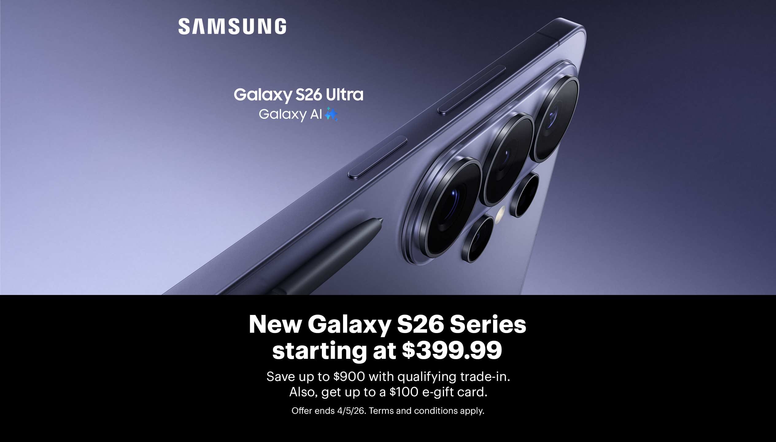 New Samsung Galaxy S26 Series starting at $399.99. Save up to $900 with qualifying trade-in. Also, get up to a $100 e-gift card. Offer ends 4/5/26. Terms and conditions apply.