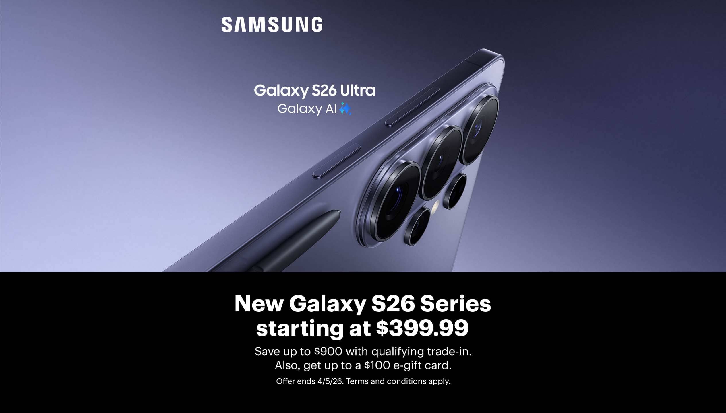 New Samsung Galaxy S26 Series starting at $399.99. Save up to $900 with qualifying trade-in. Also, get up to a $100 e-gift card. Offer ends 4/5/26. Terms and conditions apply.
