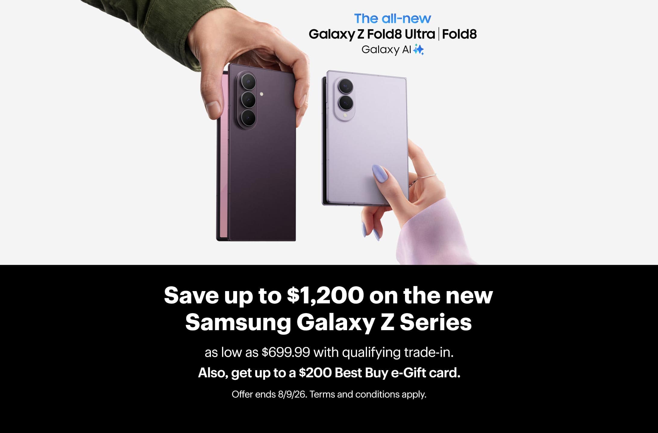 Save up to $1,200 on the new Samsung Galaxy Z Series as low as $699.99 with qualifying trade-in. Also, get up to a $200 Best Buy e-Gift card. Offer ends 8/9/26. Terms and conditions apply.