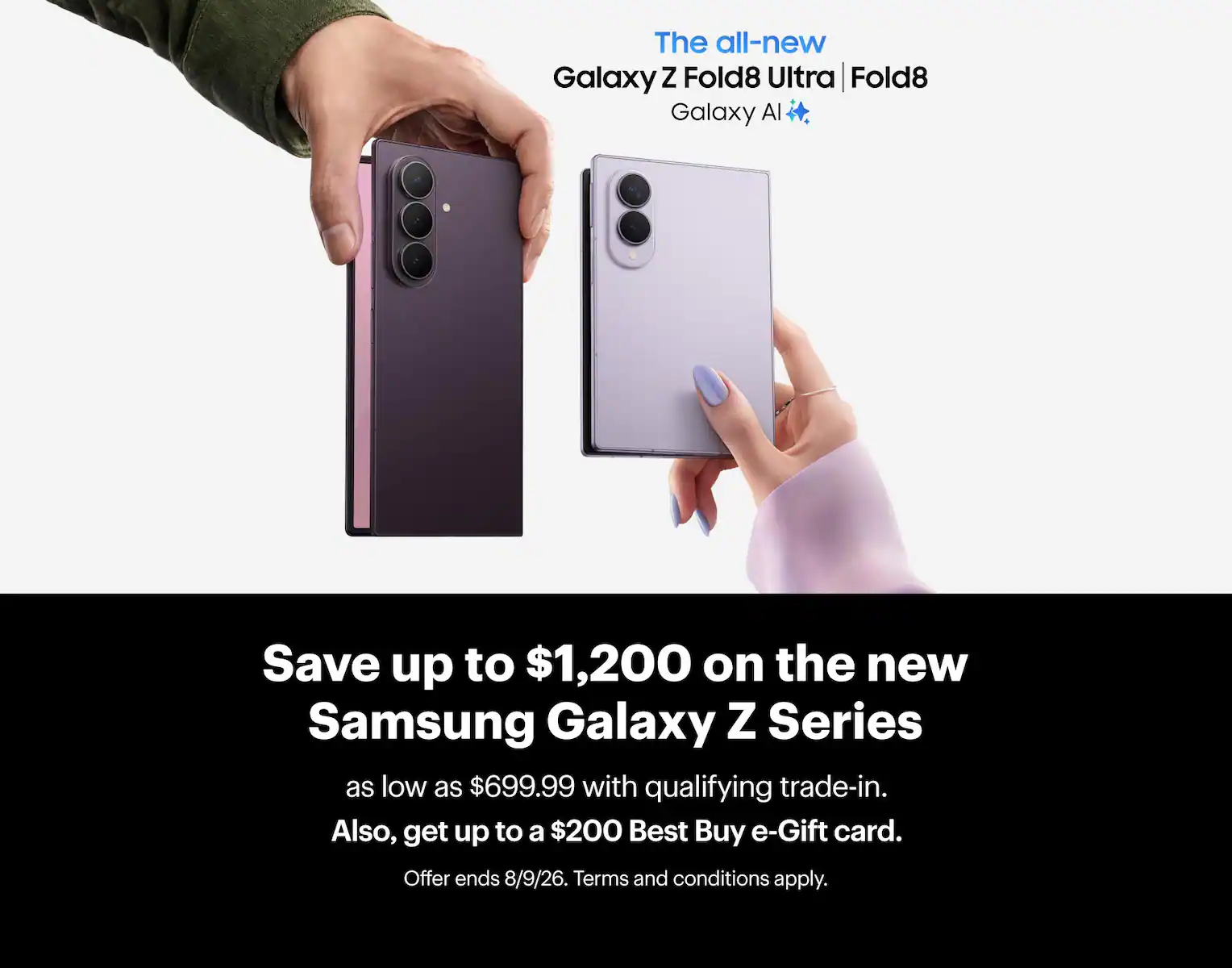 Save up to $1,200 on the new Samsung Galaxy Z Series as low as $699.99 with qualifying trade-in. Also, get up to a $200 Best Buy e-Gift card. Offer ends 8/9/26. Terms and conditions apply.