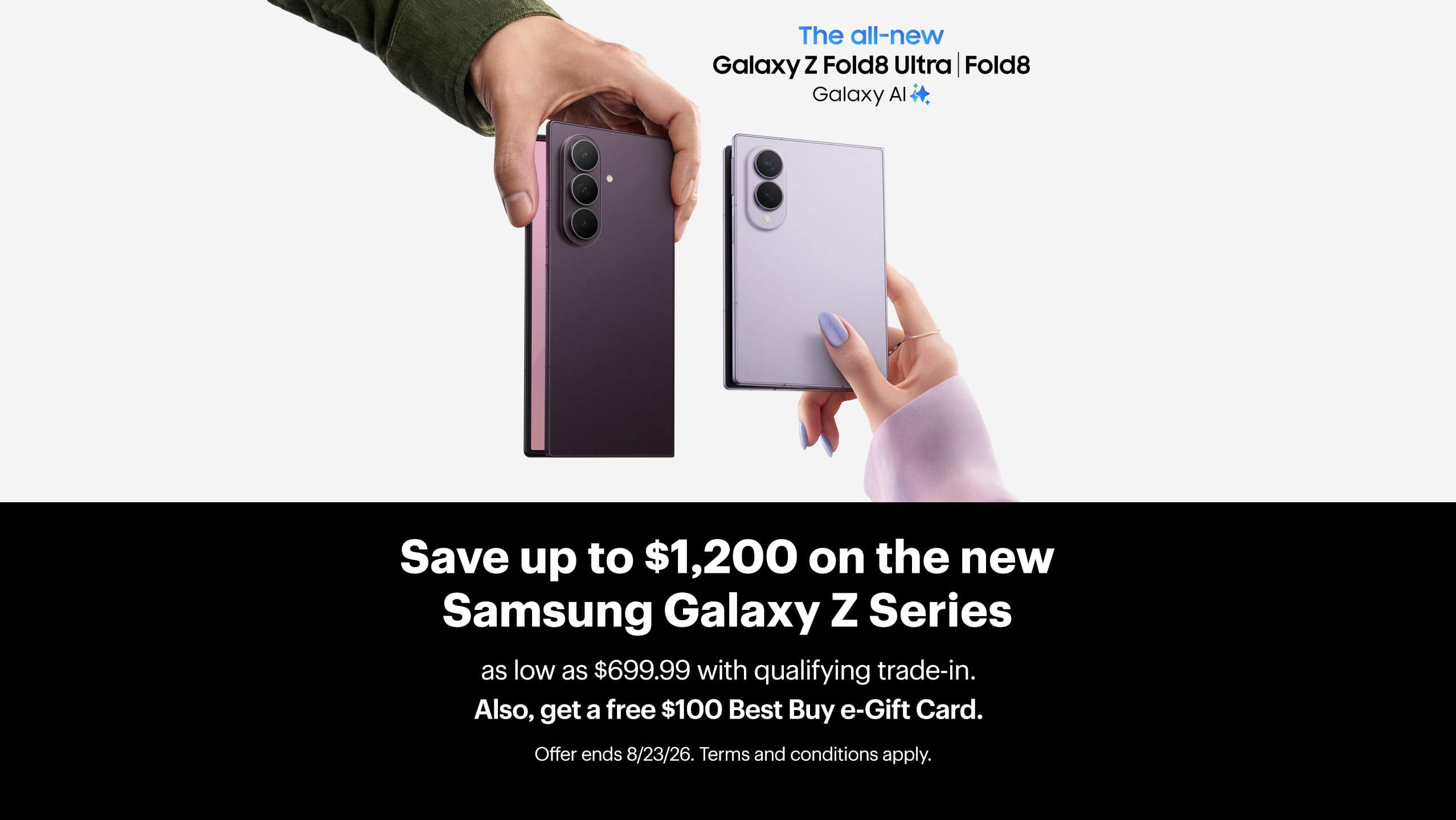 Save up to $1,200 on the new Samsung Galaxy Z Series as low as $699.99 with qualifying trade-in. Also, get a free $100 Best Buy e-Gift Card. Offer ends 8/23/26. Terms and conditions apply.