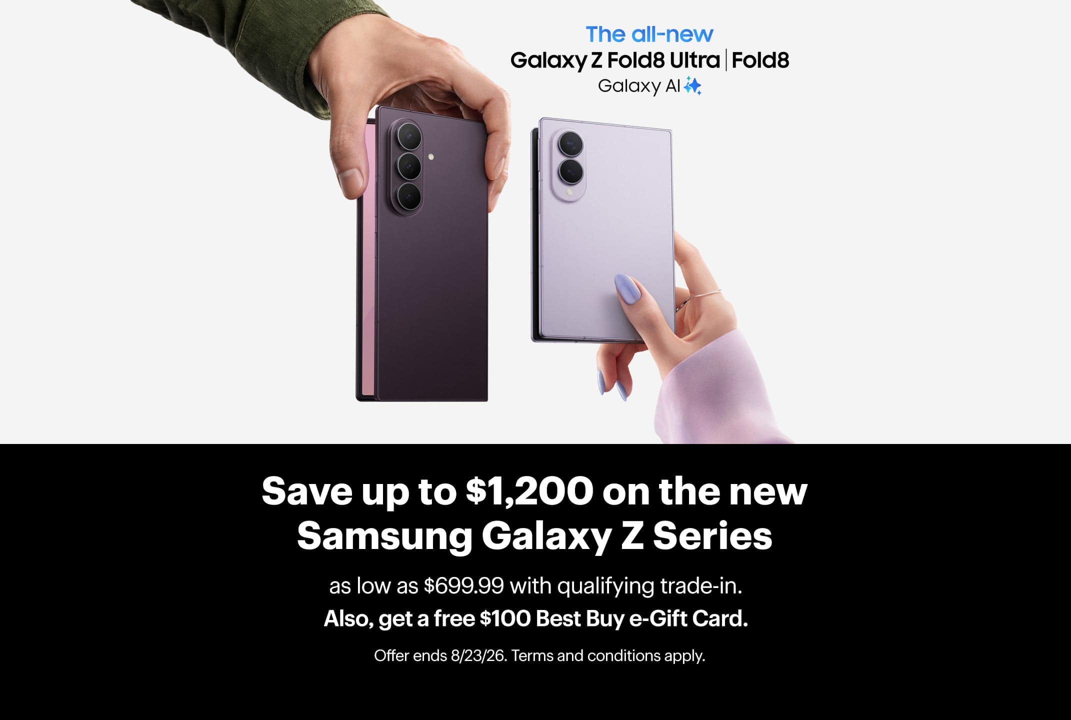 Save up to $1,200 on the new Samsung Galaxy Z Series as low as $699.99 with qualifying trade-in. Also, get a free $100 Best Buy e-Gift Card. Offer ends 8/23/26. Terms and conditions apply.