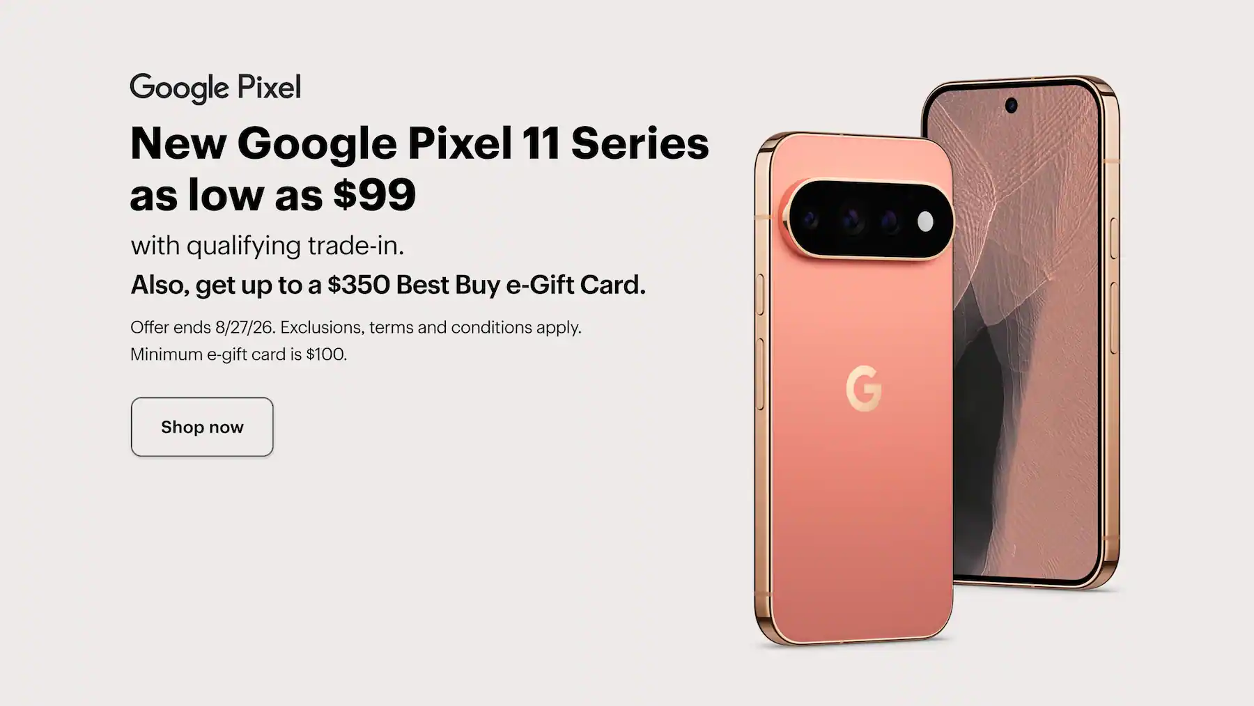 New Google Pixel 11 Series as low as $99 with qualifying trade-in, also, get up to a $350 Best Buy e-Gift Card, offer ends 8/27/26, exclusions, terms and conditions apply, minimum e-gift card amount is $100. Shop now.