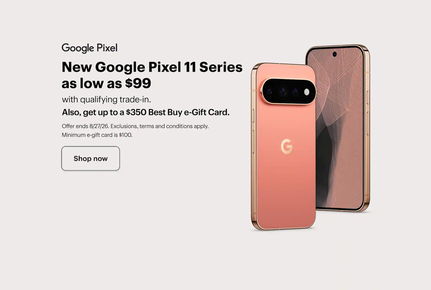 New Google Pixel 11 Series as low as $99 with qualifying trade-in, also, get up to a $350 Best Buy e-Gift Card, offer ends 8/27/26, exclusions, terms and conditions apply, minimum e-gift card amount is $100. Shop now.