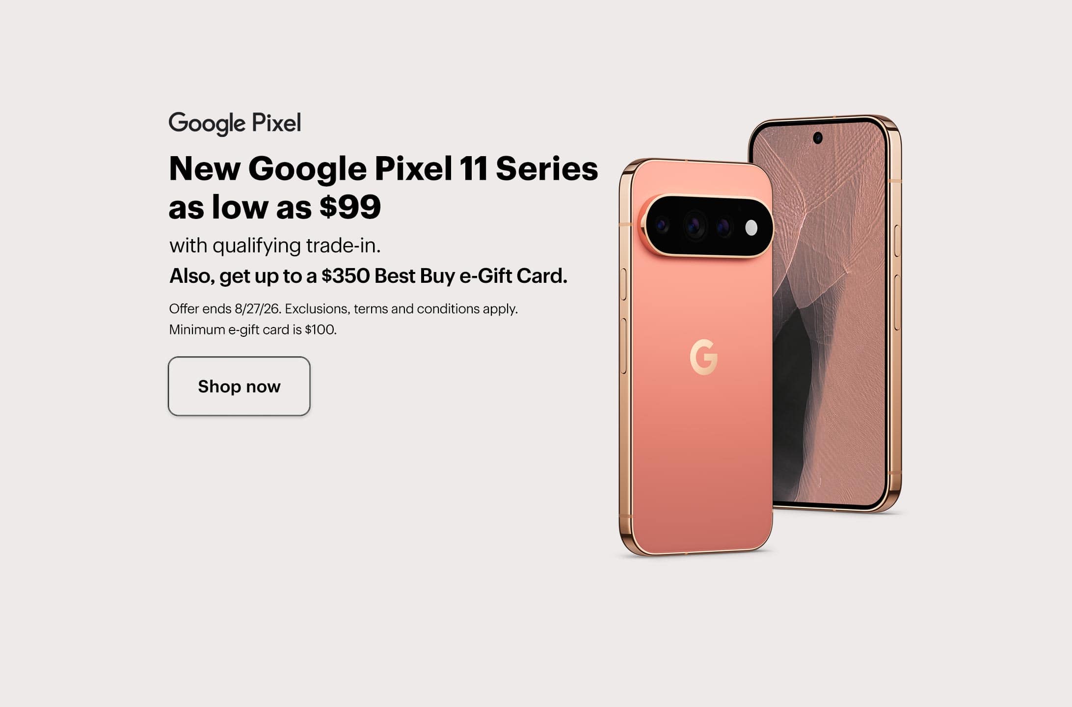 New Google Pixel 11 Series as low as $99 with qualifying trade-in, also, get up to a $350 Best Buy e-Gift Card, offer ends 8/27/26, exclusions, terms and conditions apply, minimum e-gift card amount is $100. Shop now.