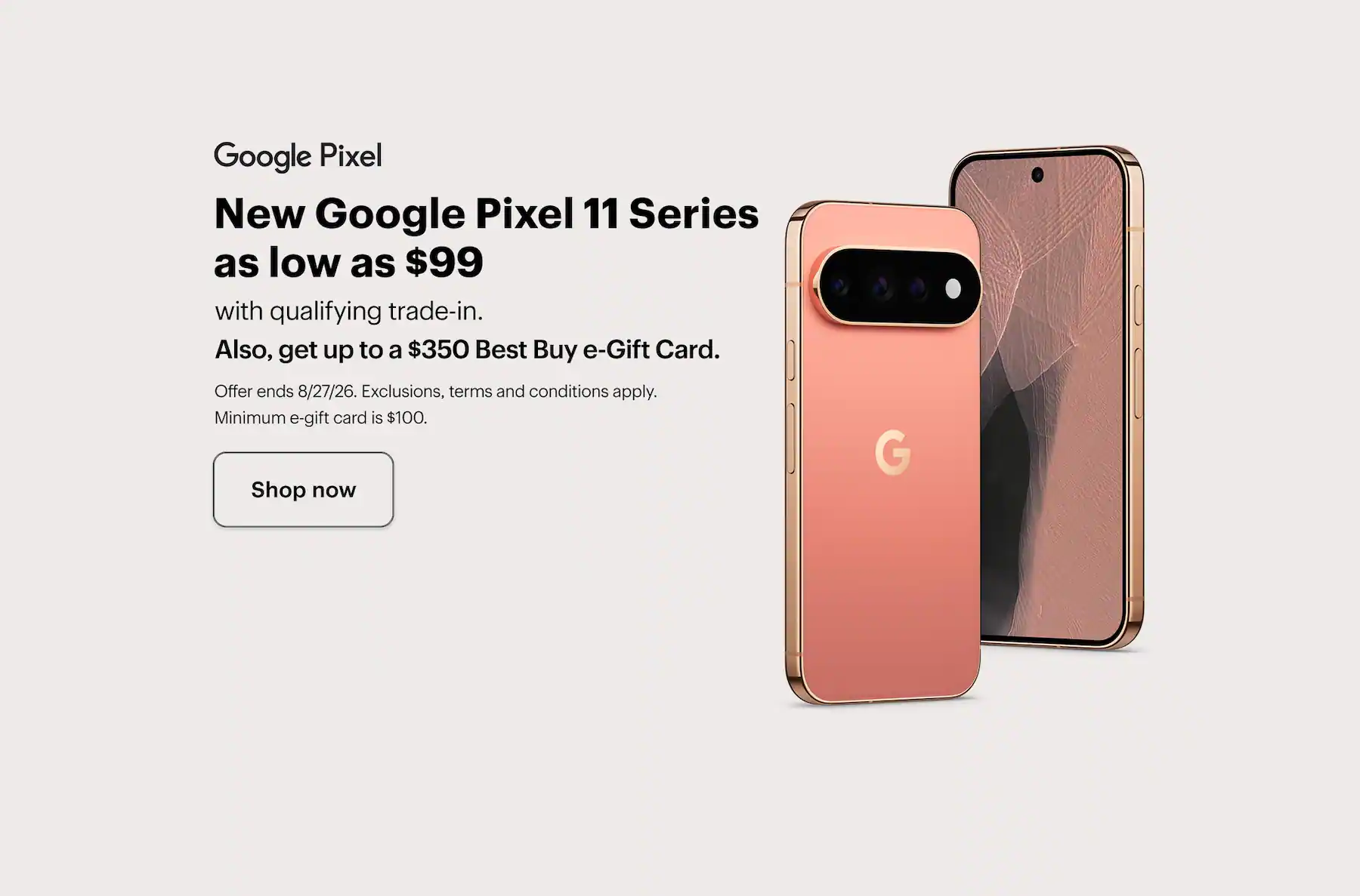 New Google Pixel 11 Series as low as $99 with qualifying trade-in, also, get up to a $350 Best Buy e-Gift Card, offer ends 8/27/26, exclusions, terms and conditions apply, minimum e-gift card amount is $100. Shop now.