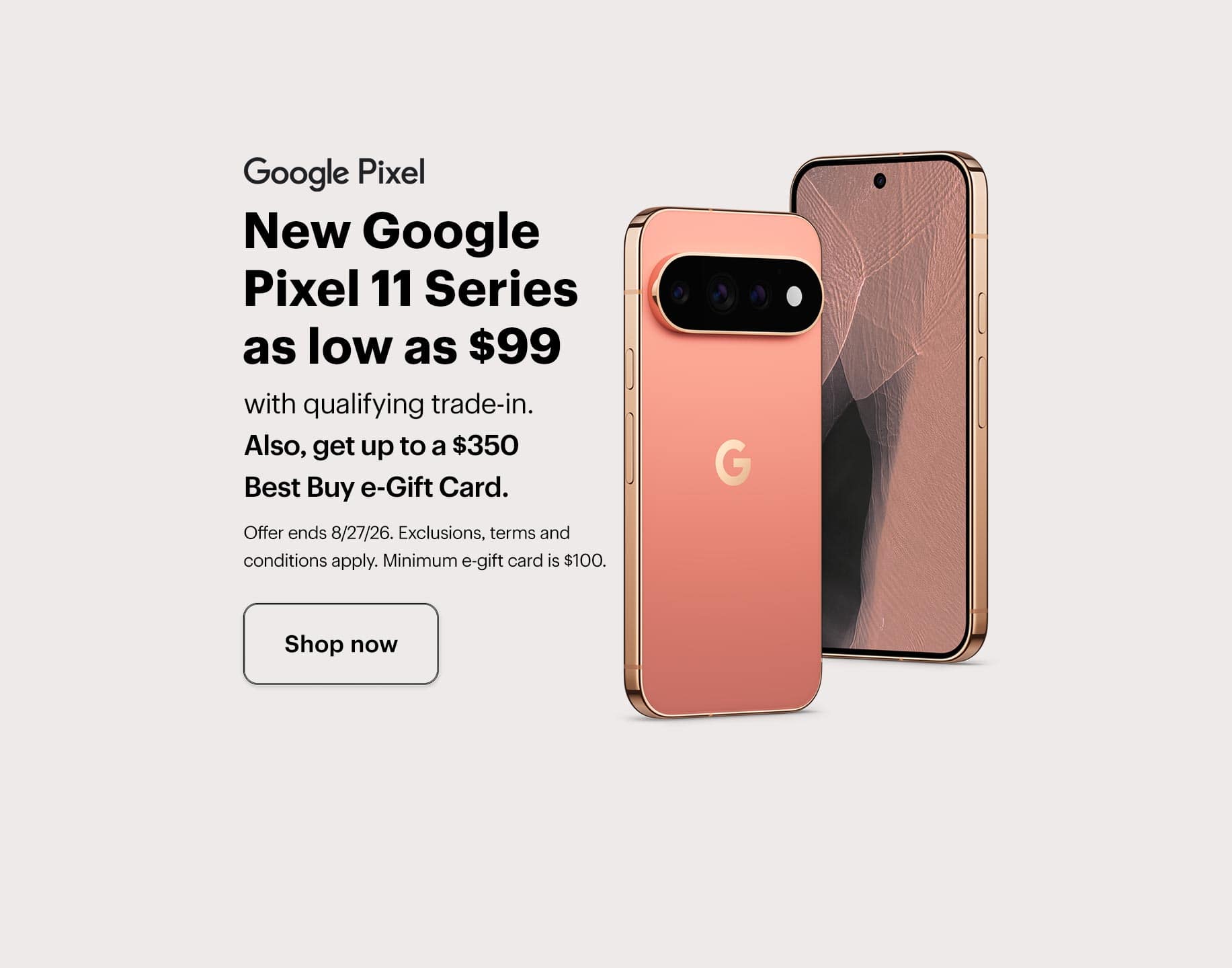New Google Pixel 11 Series as low as $99 with qualifying trade-in, also, get up to a $350 Best Buy e-Gift Card, offer ends 8/27/26, exclusions, terms and conditions apply, minimum e-gift card amount is $100. Shop now.