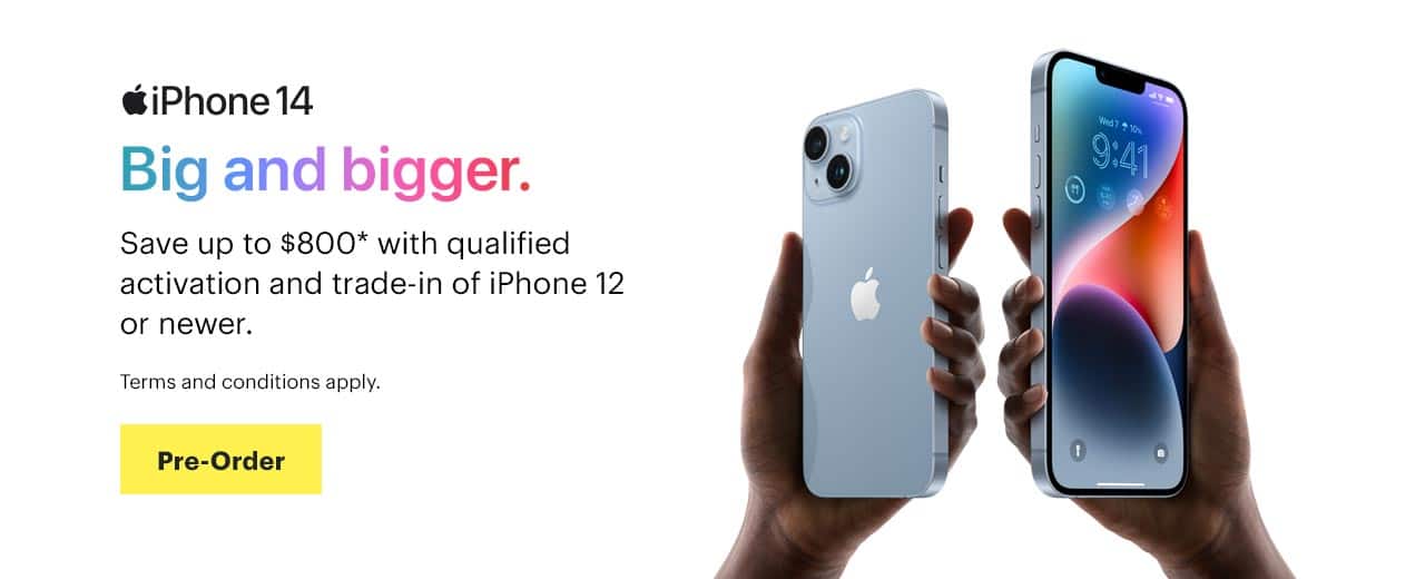 iPhone 14, Big and bigger. Save up to $800* with qualified activation and trade-in of iPhone 12 or newer. Terms and conditions apply. Pre-Order.