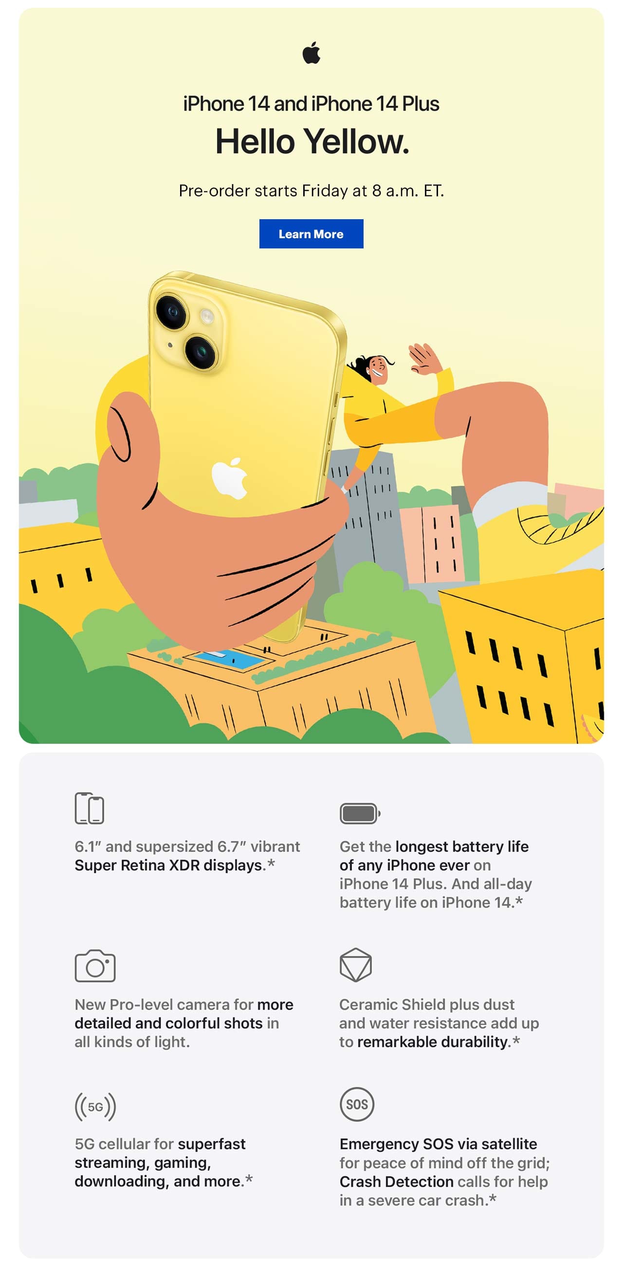 iPhone 14 and 14 plus. Hello Yellow. Pre-order starts Friday at 8 a.m. ET. Learn More. 6.1-inch and supersized 6.7-inch vibrant Super Retina XDR displays, get the longest battery life of any iPhone ever on iPhone 14 Plus, And all-day battery life on iPhone 14, new pro-level camera for more detailed and colorful shots in all kinds of light, Ceramic Shield plus dust and water resistance add up to remarkable durability, 5G cellular for superfast streaming, gaming, downloading and more, emergency SOS via satellite for peace of mind off the grid, crash detection calls for help in a severe car crash