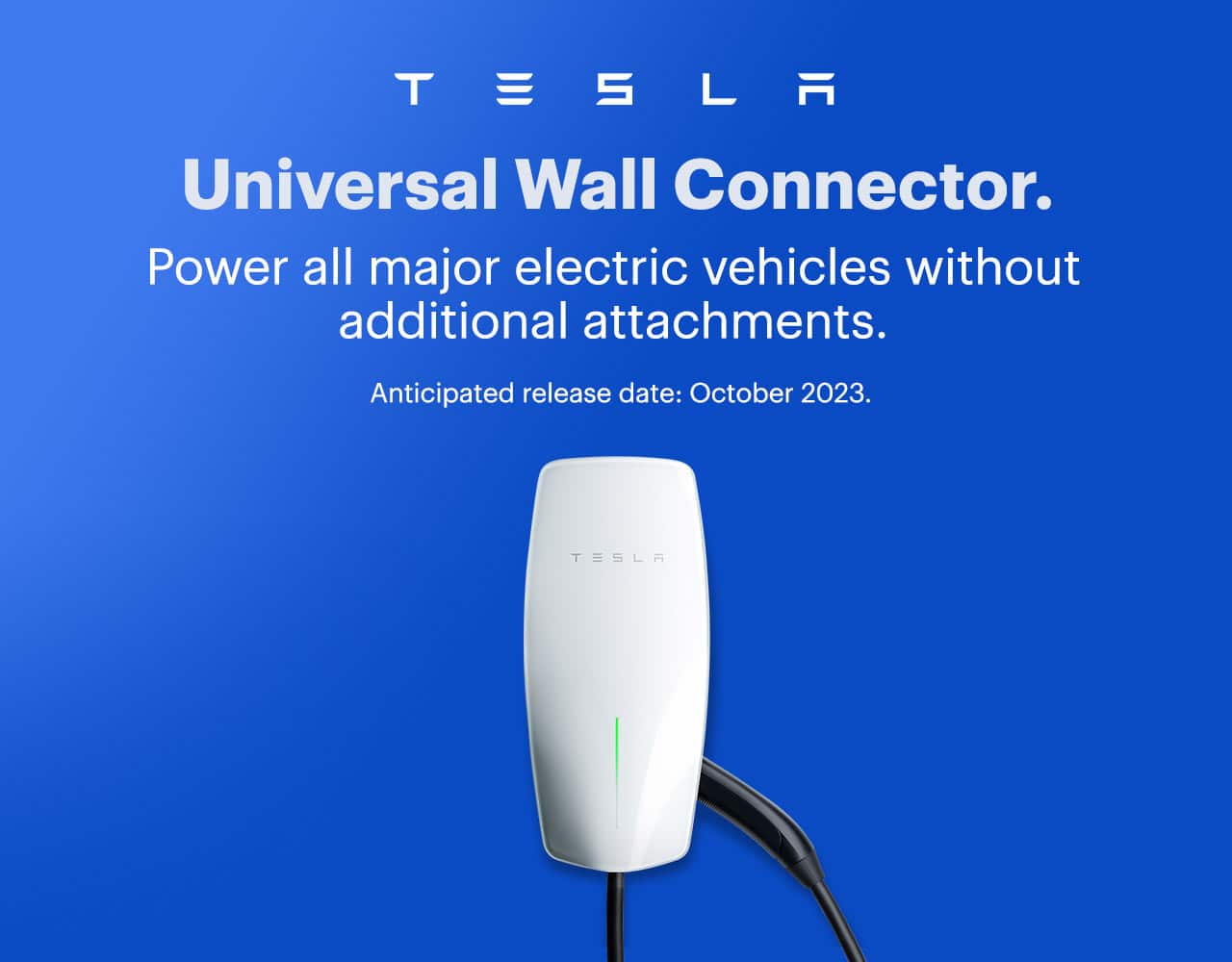 Tesla universal wall connector. Pre-order now. Power all major electric vehicles without additional attachments. Anticipated release date: October 2023.