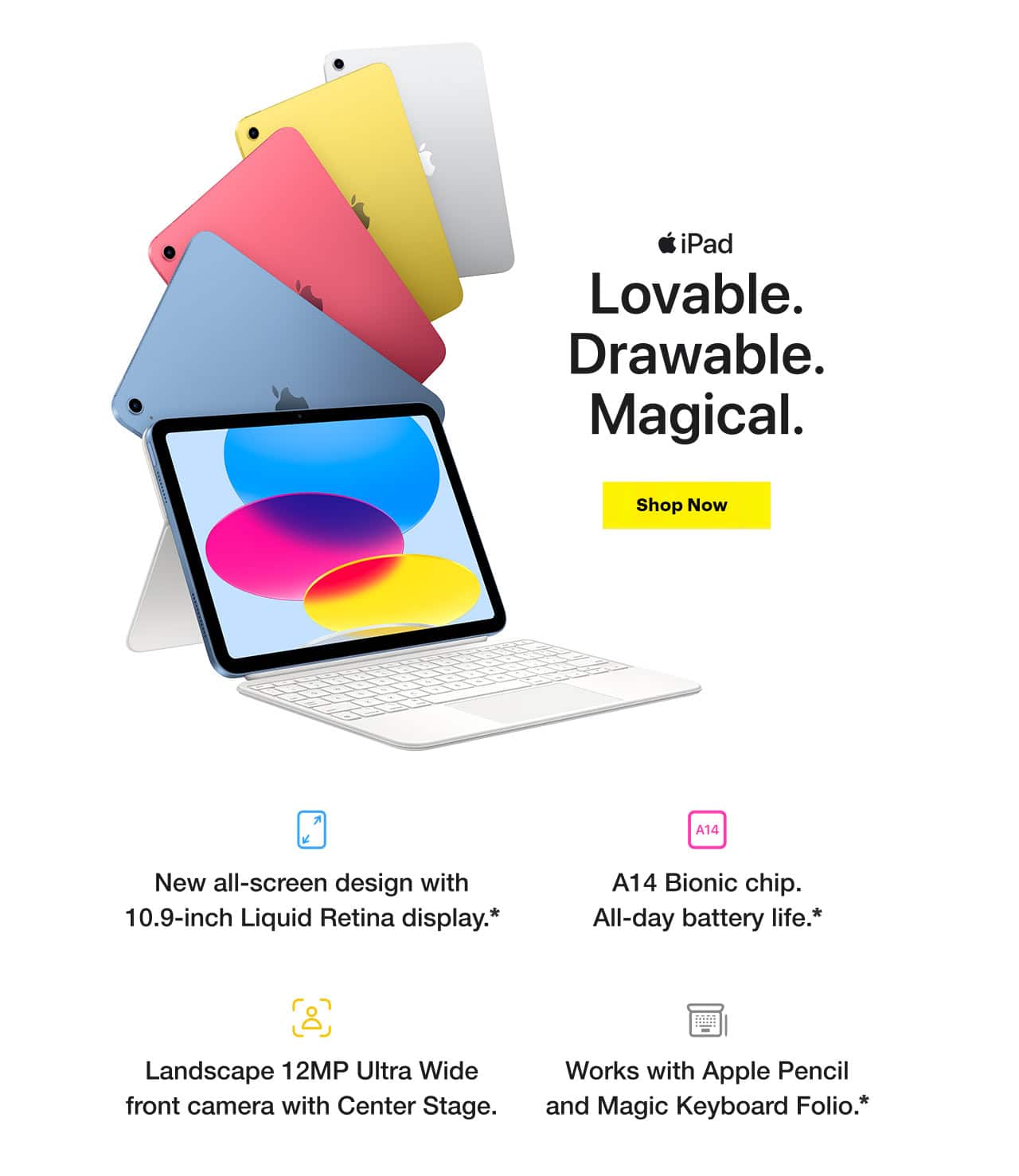 iPad. Lovable. Drawable. Magical. Shop Now. New all-screen design with 10.9-inch Liquid Retina display, reference disclosure. A14 Bionic chip. All-day battery life, reference disclosure. Landscape 12-megapixel ultrawide front camera with Center Stage. Works with Apple Pencil and Magic Keyboard Folio, reference disclosure.