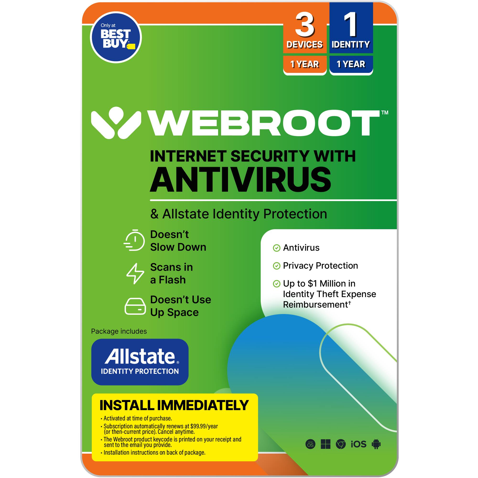 Webroot Internet Security with Antivirus & Allstate Identity Protection:

* Doesn't slow down antivirus scans in a flash
* Doesn't use up space
* Privacy protection
* Up to $1 million in identity theft expense reimbursement
* Package includes Allstate Identity Protection
* Install immediately
* Activated at time of purchase
* Subscription automatically renews at $99.99/year (then-current price)
* Cancel anytime
* The Webroot product keycode is printed on your receipt and sent to the email you provide.
* Installation instructions on back of package.
* iOS