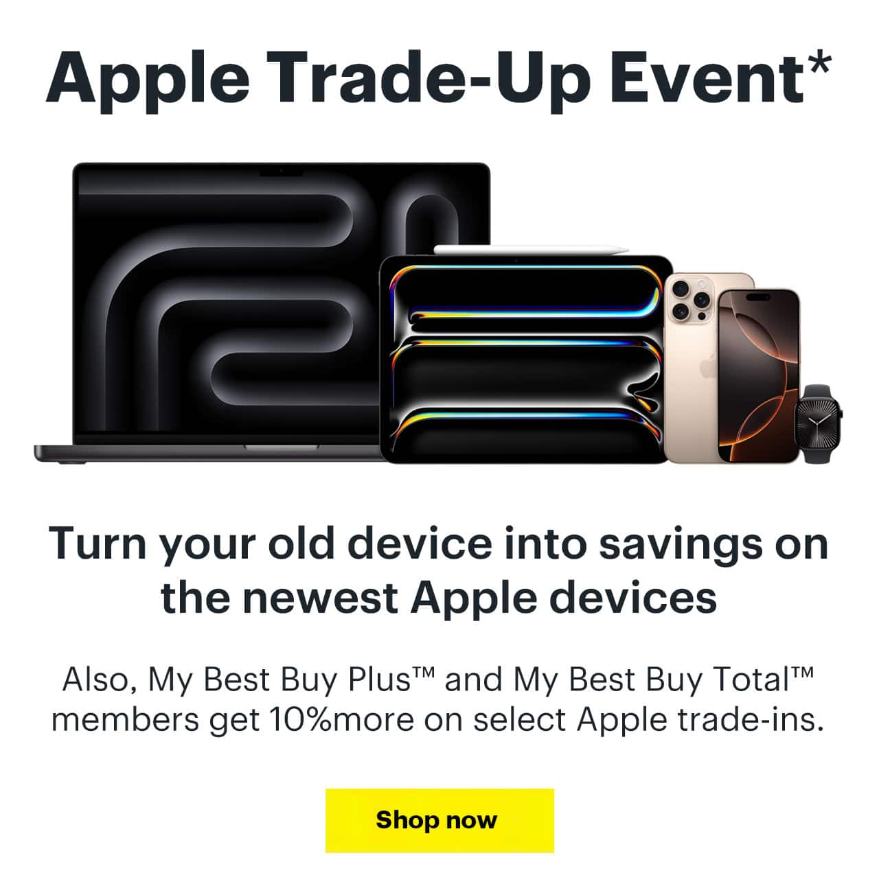 Apple Trade-Up Event, reference disclosures. Turn your old device into savings on the newest Apple devices. Also, My Best Buy Plus and My Best Buy Total members get 10% more on select Apple trade-ins, reference disclosure. Learn more.