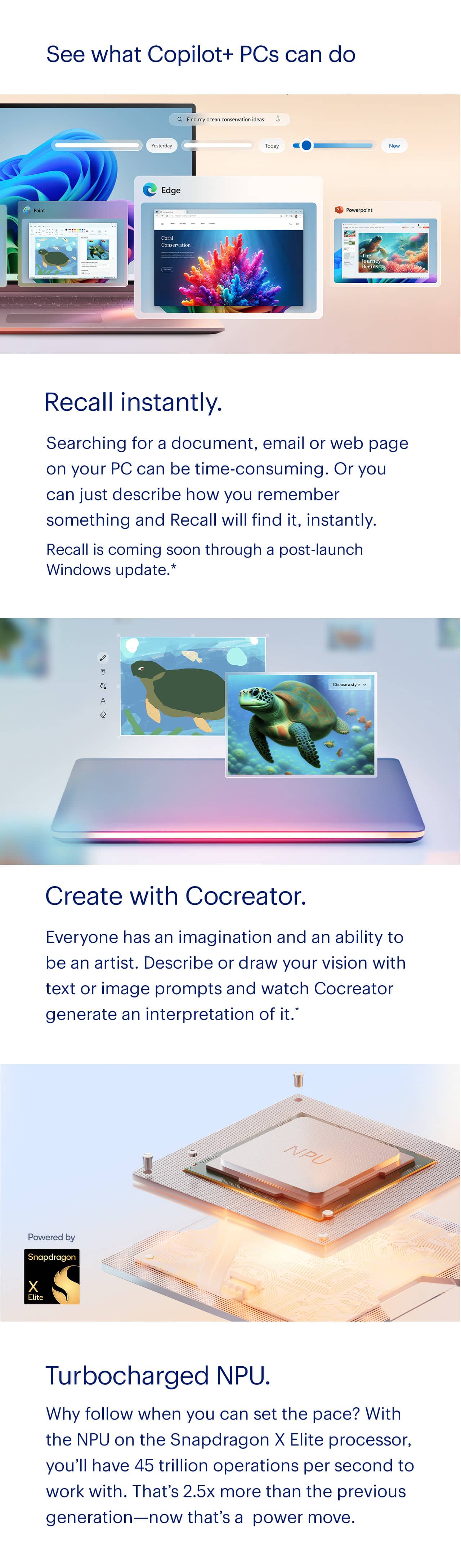 Recall instantly. Searching for a document, email or web page on your PC can be time consuming. Or you can just describe how you remember something and Recall will find it, instantly. Recall is coming soon through a post-launch Windows update. Create with Cocreator. Everyone has an imagination and an ability to be an artist. Describe or draw your vision with text or image prompts and watch Cocreator generate an interpretation of it. Turbocharged NPU. Why follow when you can set the pace? With the NPU on the Snapdragon X Elite processor, you'll have 45 trillion operations per second to work with. That's 2.5 times more than the previous generation, now that's a power move. Reference disclaimer.