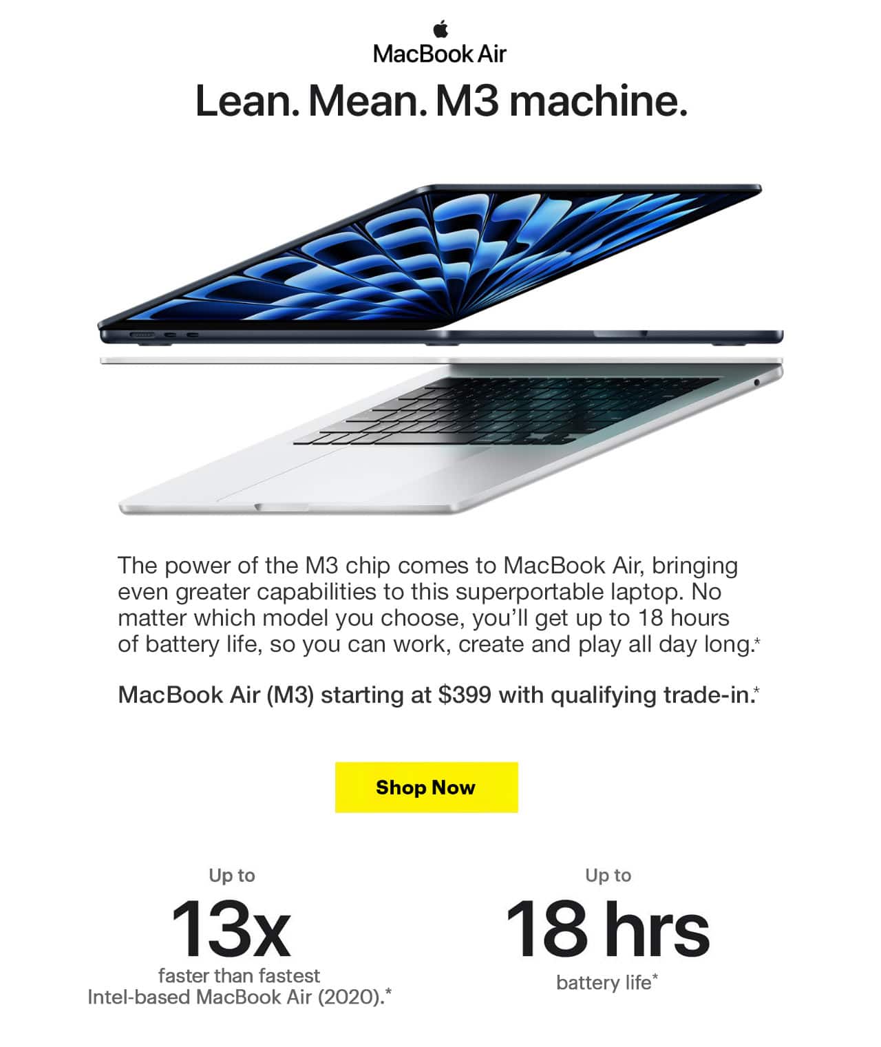 MacBook Air. Lean. Mean. M3 machine. The power of the M3 chip comes to MacBook Air, bringing even greater capabilities to this superportable laptop. No matter which model you choose, you'll get up to 18 hours of battery life, so you can work, create and play all day long.  MacBook Air (M3) starting at $399 with qualifying trade-in. Up to 13x faster than fastest Intel-based MacBook Air (2020). Up to 18 hours battery life. Reference disclaimer.