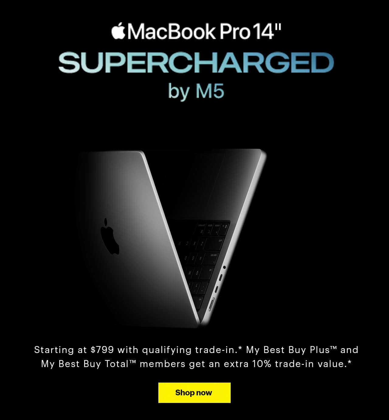 MacBook Pro 14-inch. Supercharged by M5. The new 14-inch MacBook Pro with M5 joins the 14-inch and 16-inch models with M4 Pro and M4 Max, reference disclosure. It's the most AI-optimized MacBook Pro lineup yet. Starting at $799 with qualifying trade-in, reference disclosure. My Best Buy Plus and My Best Buy Total members get an extra 10% trade-in value, reference disclosure.