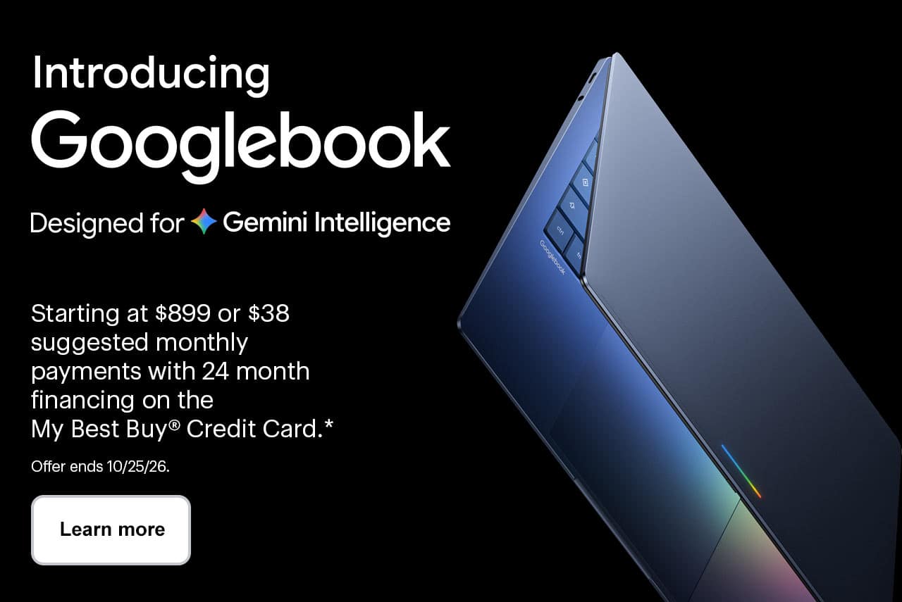 Introducing Googlebook, designed for Gemini Intelligence. Starting at $899 or $38 suggested monthly payments with 24 month financing on the My Best Buy® Credit Card, reference disclosure. Learn more. Offer ends 10/25/26.