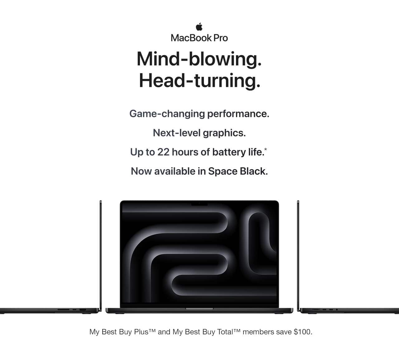 MacBook Pro. Mind-blowing. Head-turning. Game-changing performance. Next-level graphics. Up to 22 hours of battery life, reference disclosure. Now available in Space Black. My Best Buy Plus and My Best Buy Total members save $100.