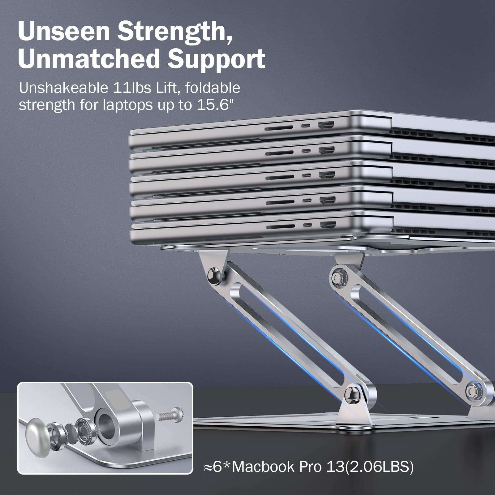 Unseen Strength, Unmatched Support

Unshakeable 11lbs Lift, foldable strength for laptops up to 15.6"

≈6*Macbook Pro 13(2.06LBS)