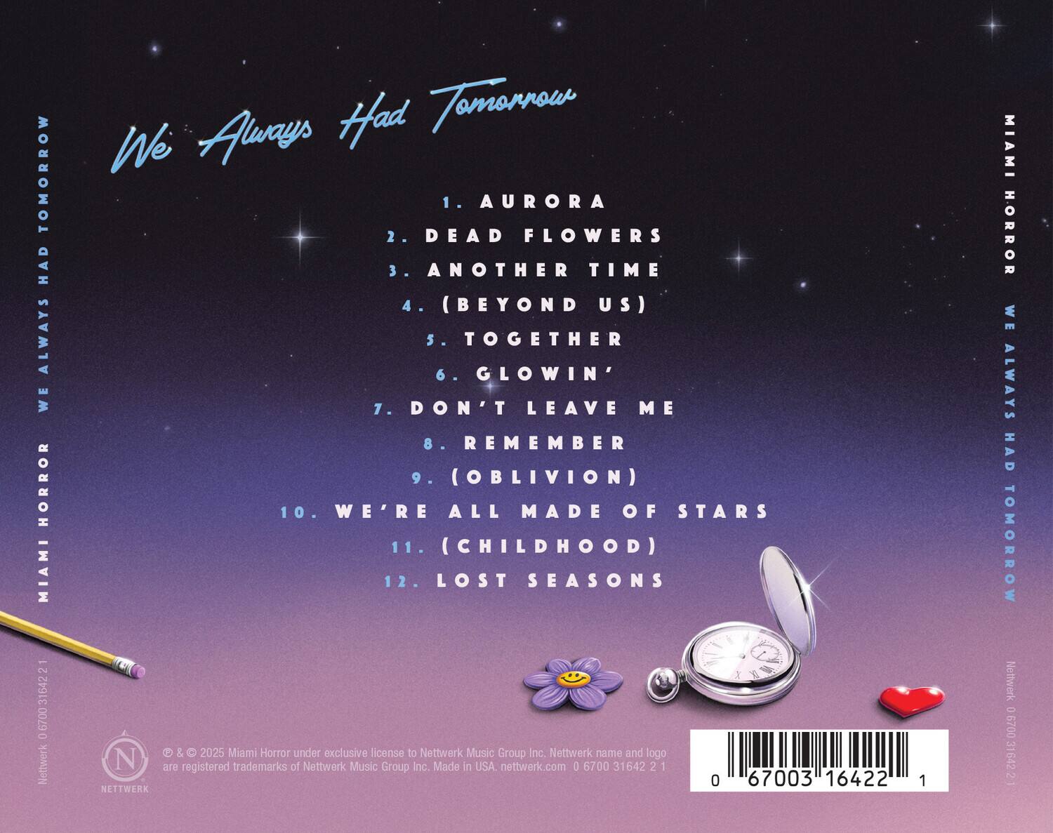 **We Always Had Tomorrow**

1. AURORA  
2. DEAD FLOWERS  
3. ANOTHER TIME  
4. (BEYOND US)  
5. TOGETHER  
6. GLOWIN'  
7. DON'T LEAVE ME  
8. REMEMBER  
9. (OBLIVION)  
10. WE'RE ALL MADE OF STARS  
11. (CHILDHOOD)  
12. LOST SEASONS  

---

**MIAMI HORROR**  
**WE ALWAYS HAD TOMORROW**

---

© & ™ 2025 Miami Horror under exclusive license to Nettwerk Music Group Inc. Nettwerk name and logo are registered trademarks of Nettwerk Music Group Inc. Made in USA. nettwerk.com 0 6700 31642 2 1

---

**Barcode:** 0 67003 16422 1
