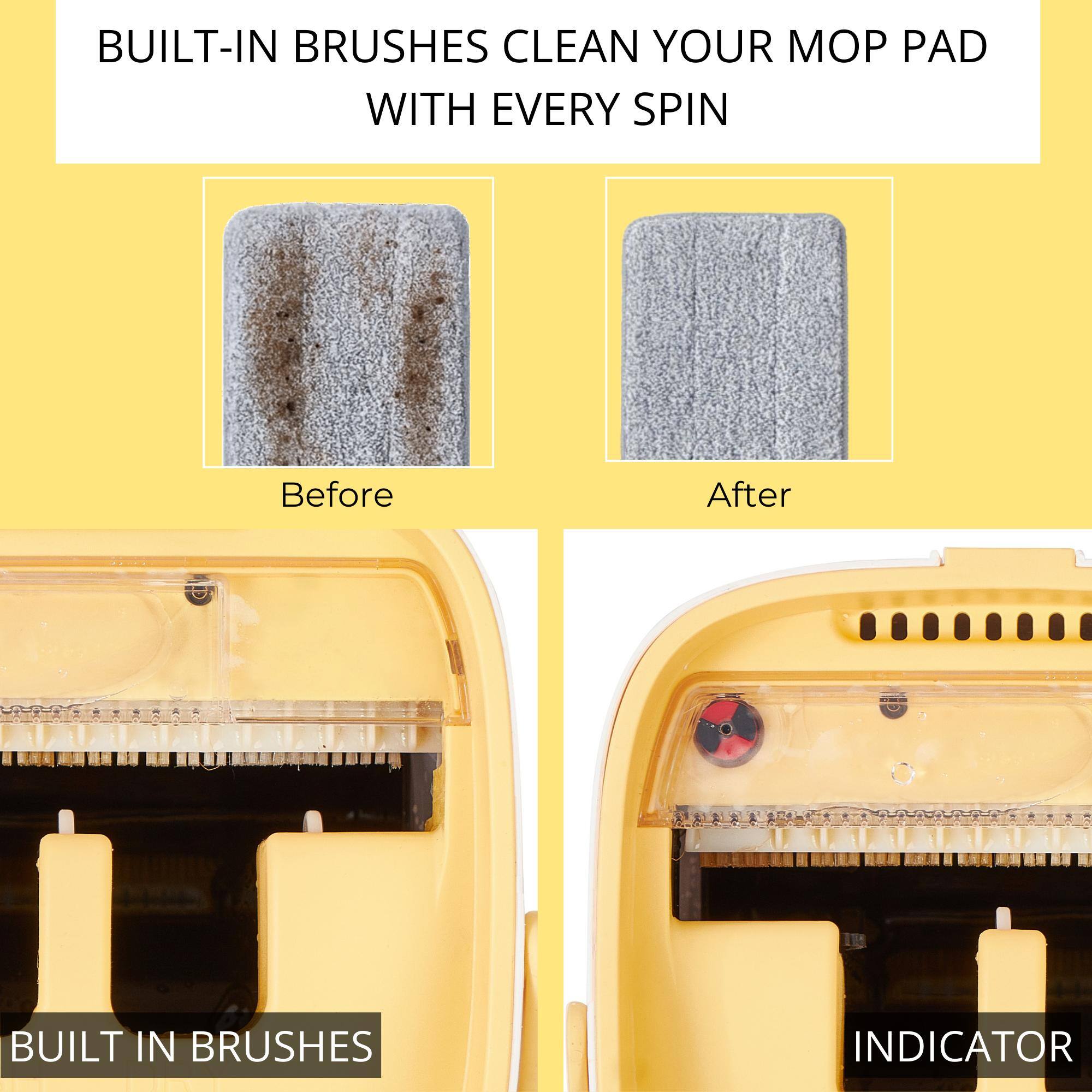 BUILT-IN BRUSHES CLEAN YOUR MOP PAD WITH EVERY SPIN

Before

After

BUILT IN BRUSHES

INDICATOR