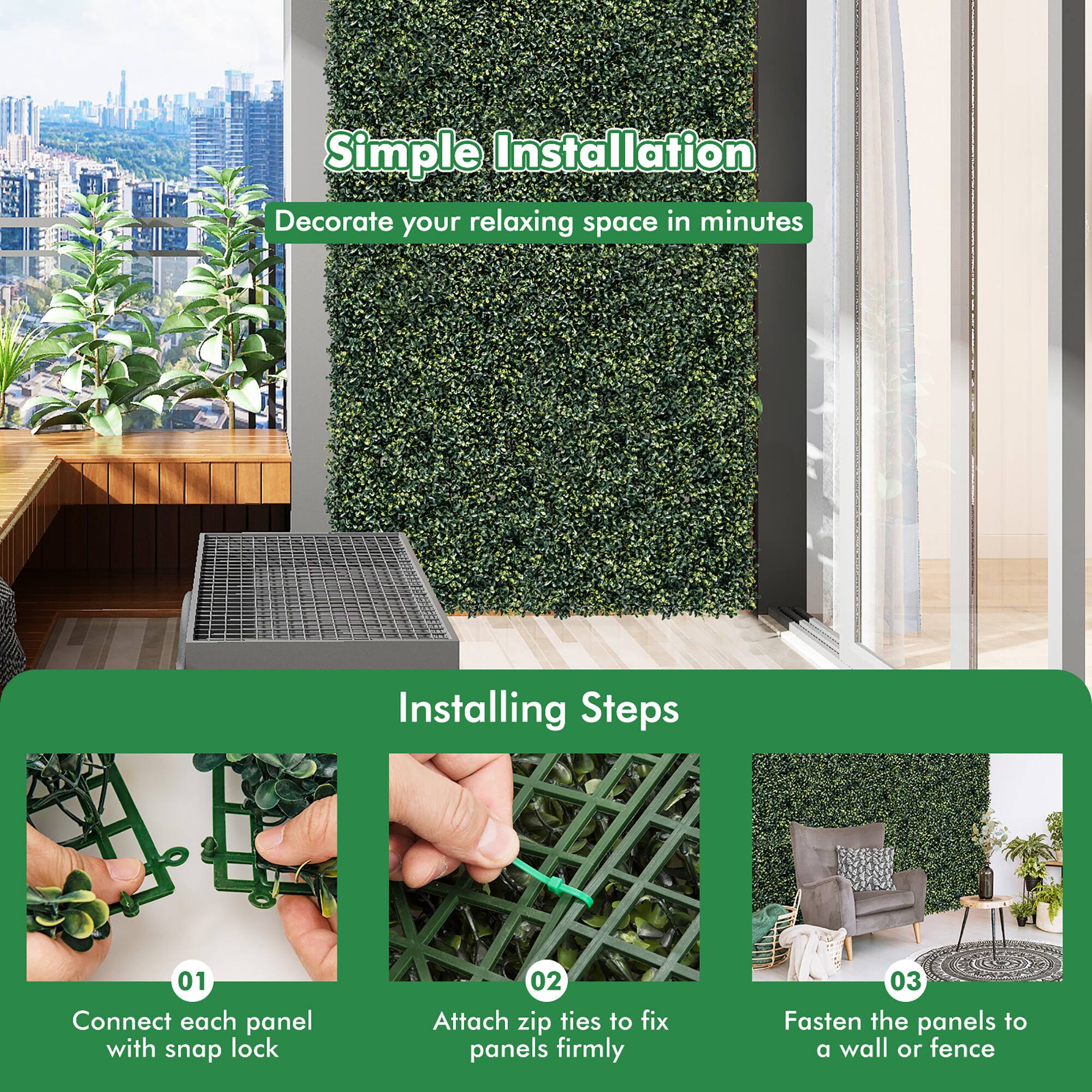 Simple Installation  
Decorate your relaxing space in minutes

Installing Steps  
01 Connect each panel with snap lock  
02 Attach zip ties to fix panels firmly  
03 Fasten the panels to a wall or fence