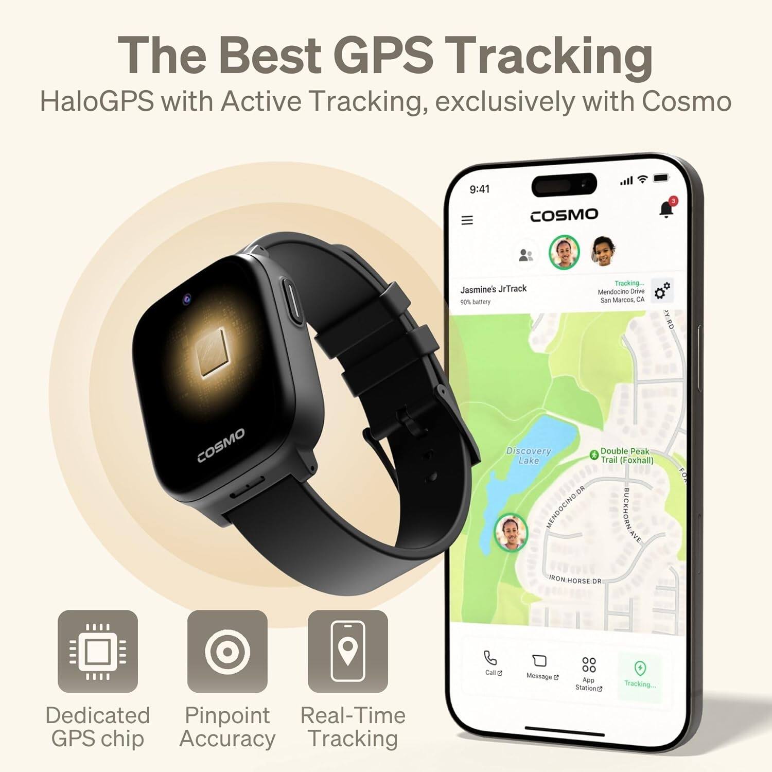 The Best GPS Tracking  
HaloGPS with Active Tracking, exclusively with Cosmo  

- Dedicated GPS chip  
- Pinpoint Accuracy  
- Real-Time Tracking  

Jasmine's JrTrack  
90% battery  

Mendocino Drive  
San Marcos, CA  

Discovery Lake  
Double Peak Trail (Foxhall)  

Call 2  
Message 2  
App Station 2  
Tracking...