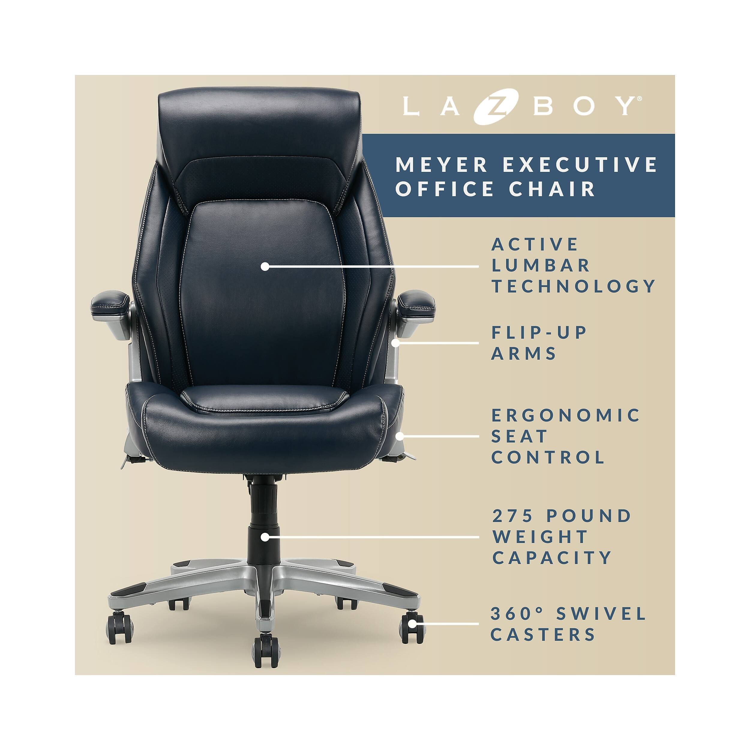 LA-Z-BOY MEYER EXECUTIVE OFFICE CHAIR  
ACTIVE LUMBAR TECHNOLOGY  
FLIP-UP ARMS  
ERGONOMIC SEAT CONTROL  
275 POUND WEIGHT CAPACITY  
360° SWIVEL CASTERS