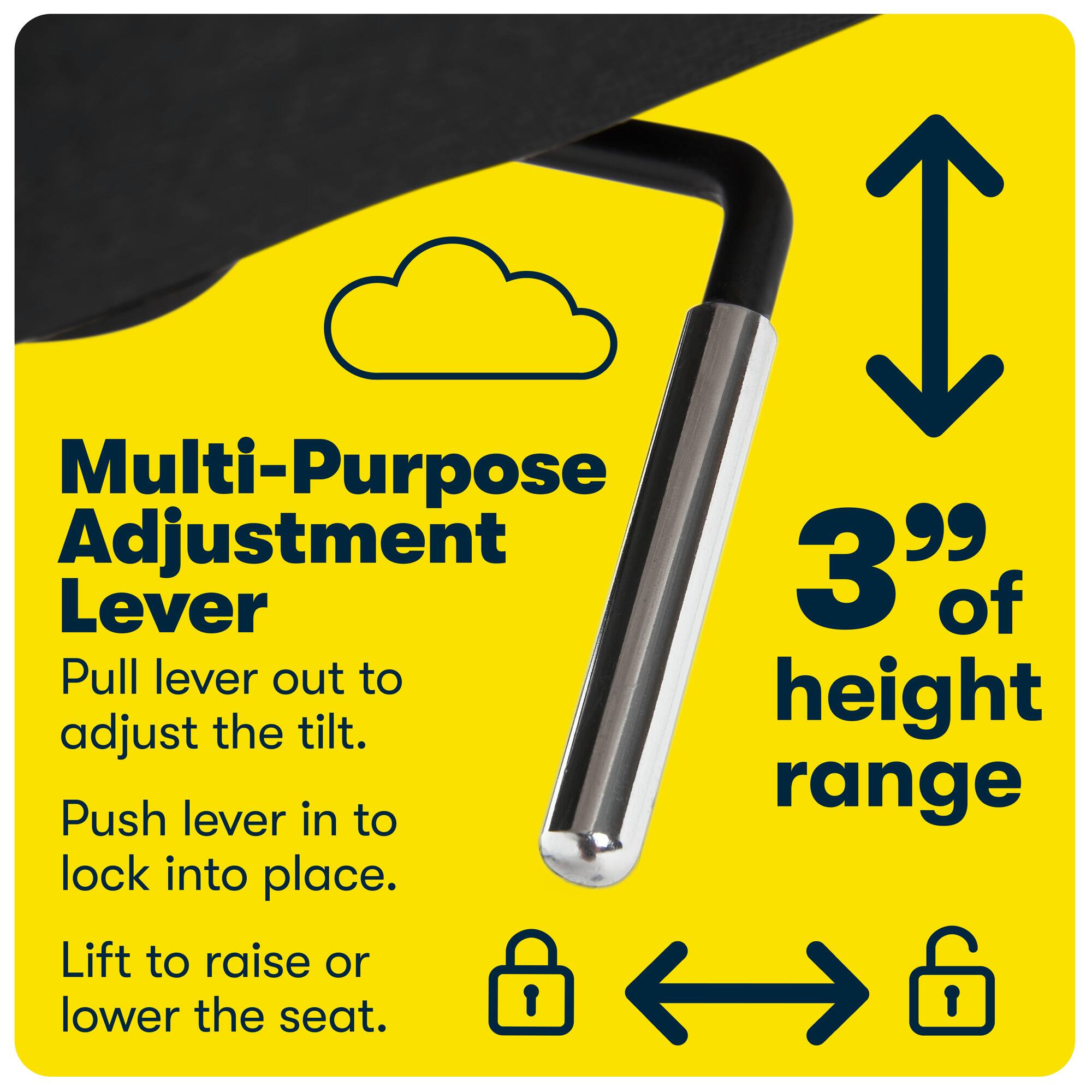 Multi-Purpose Adjustment Lever

Pull lever out to adjust the tilt.

Push lever in to lock into place.

Lift to raise or lower the seat.

3" of height range