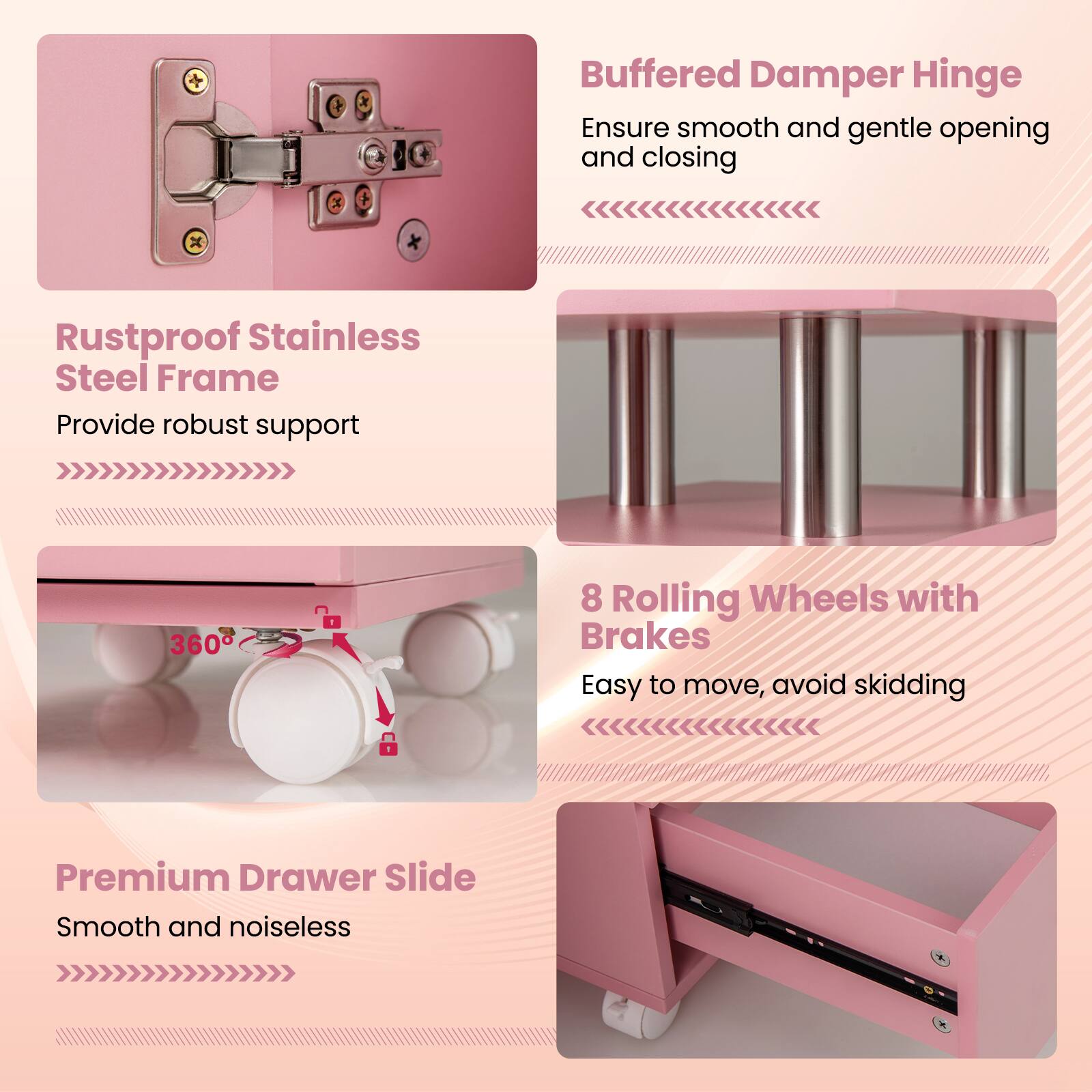 - Buffered Damper Hinge: Ensure smooth and gentle opening and closing
- Rustproof Stainless Steel Frame: Provide robust support
- 8 Rolling Wheels with Brakes: Easy to move, avoid skidding
- Premium Drawer Slide: Smooth and noiseless