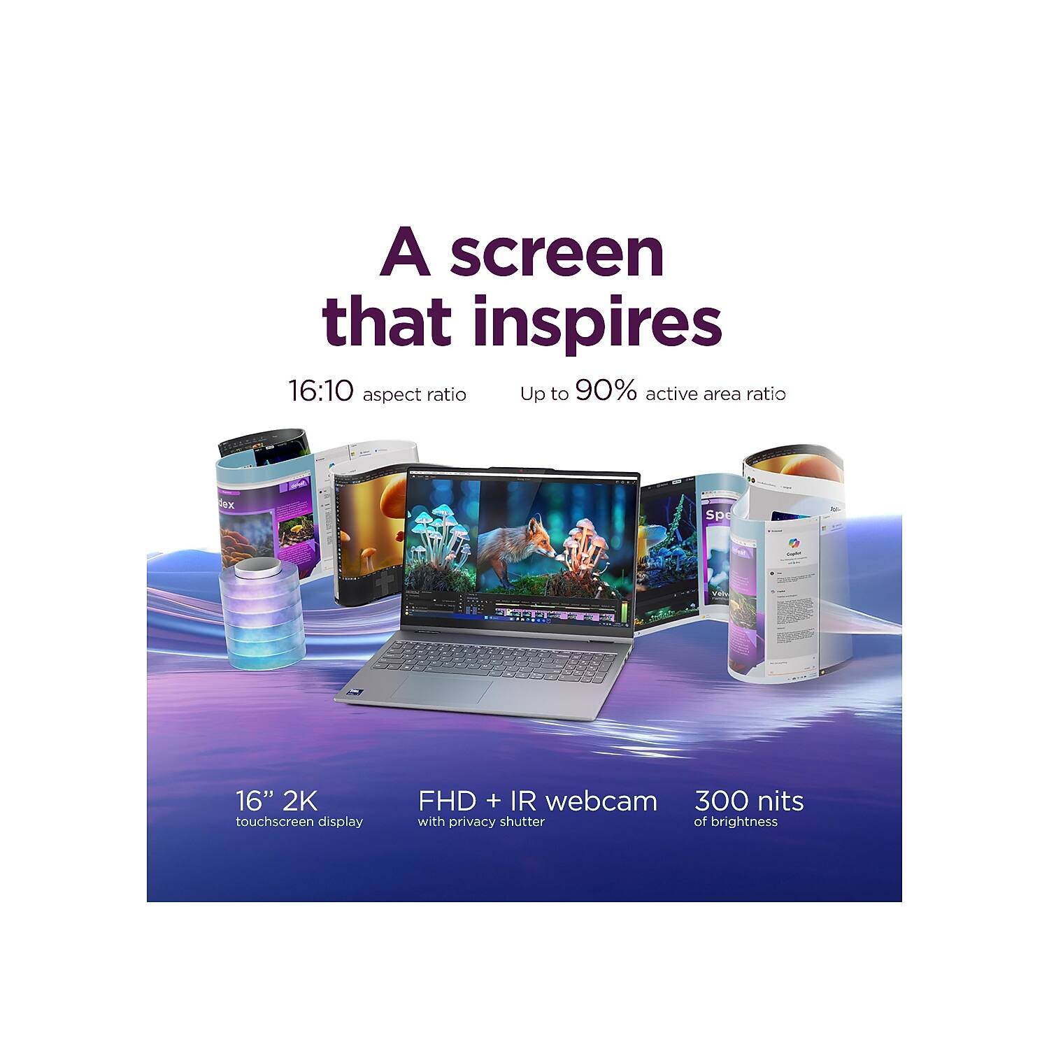 A screen that inspires  
16:10 aspect ratio  
Up to 90% active area ratio  

16" 2K touchscreen display  
FHD + IR webcam with privacy shutter  
300 nits of brightness
