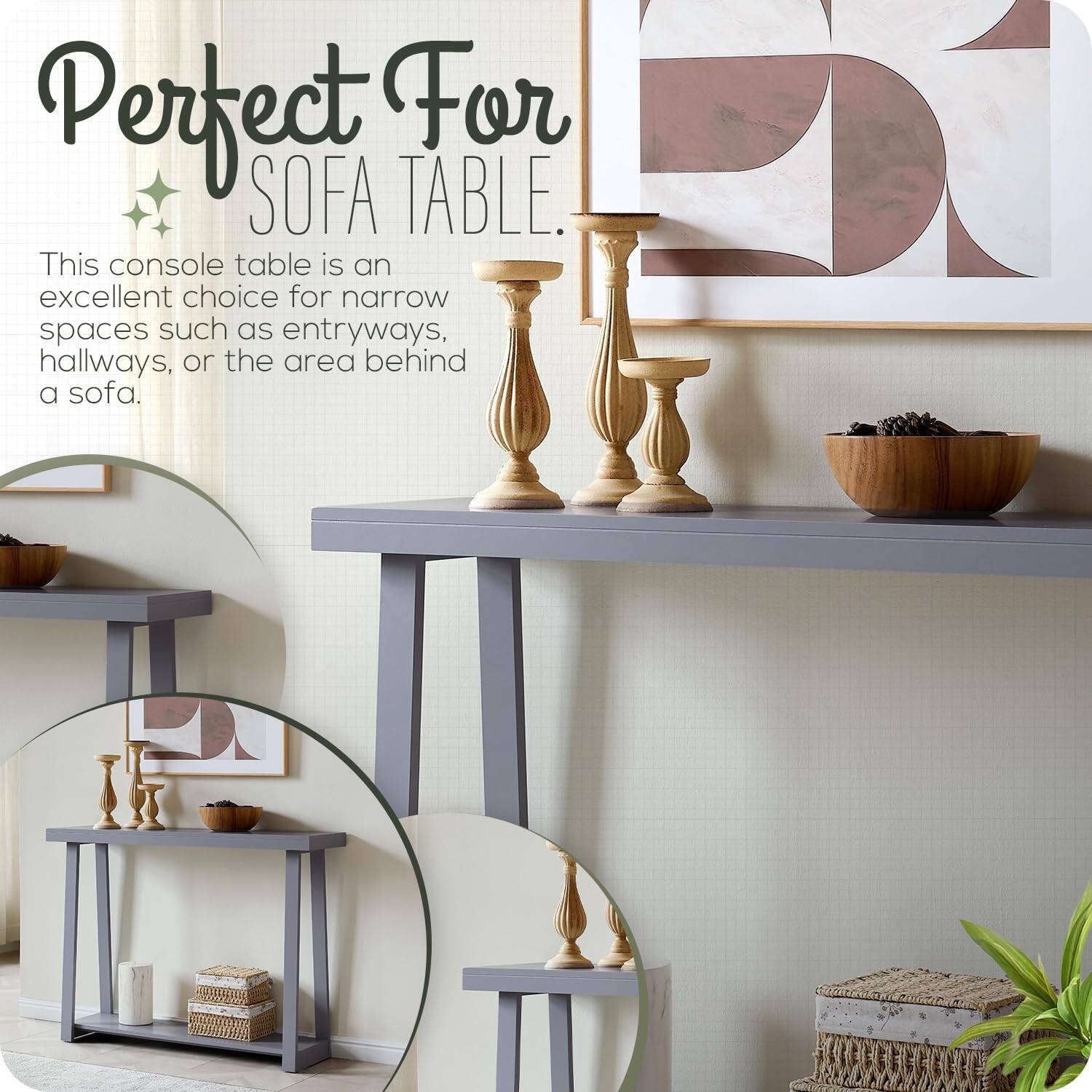 Perfect For SOFA TABLE.

This console table is an excellent choice for narrow spaces such as entryways, hallways, or the area behind a sofa.