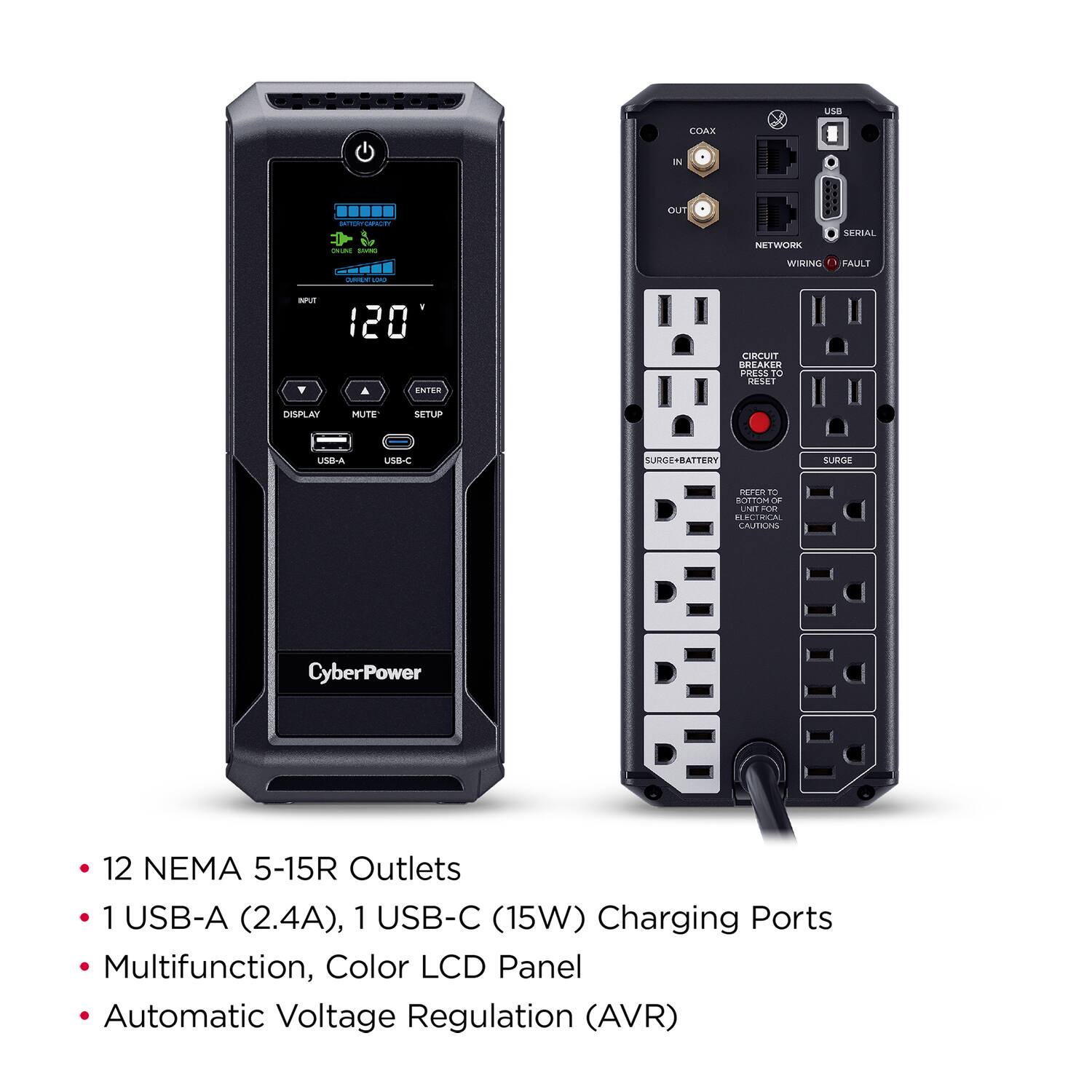 USB COAX IN RTT - SU OUT SESSAL NETWORK WIRING FAULT i - NPUR 120 ENTER LIRLUIT BREAKER PREL TO DEE DISPLAY MUTE SETUP USB-A USB-C CUBE-BATTERY SUBGE PErER to tOTTON LNE 0 BECIRCAL EAUTIINS CyberPower 12 NEMA 5-15R Outlets 1 USB-A (2.4A), 1 USB-C (15W) Charging Ports Multifunction, Color LCD Panel Automatic Voltage Regulation (AVR)

- 12 NEMA 5-15R Outlets
- 1 USB-A (2.4A), 1 USB-C (15W) Charging Ports
- Multifunction, Color LCD Panel
- Automatic Voltage Regulation (AVR)