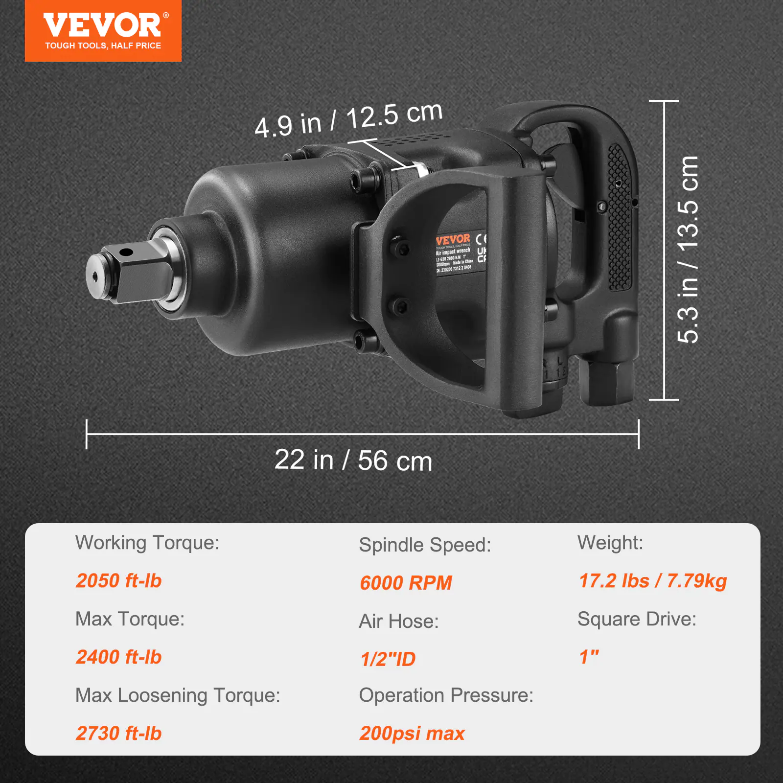 VEVOR  
TOUGH TOOLS, HALF PRICE  

4.9 in / 12.5 cm  
5.3 in / 13.5 cm  
22 in / 56 cm  

Working Torque:  
2050 ft-lb  

Max Torque:  
2400 ft-lb  

Max Loosening Torque:  
2730 ft-lb  

Spindle Speed:  
6000 RPM  

Air Hose:  
1/2" ID  

Operation Pressure:  
200 psi max  

Weight:  
17.2 lbs / 7.79 kg  

Square Drive:  
1"