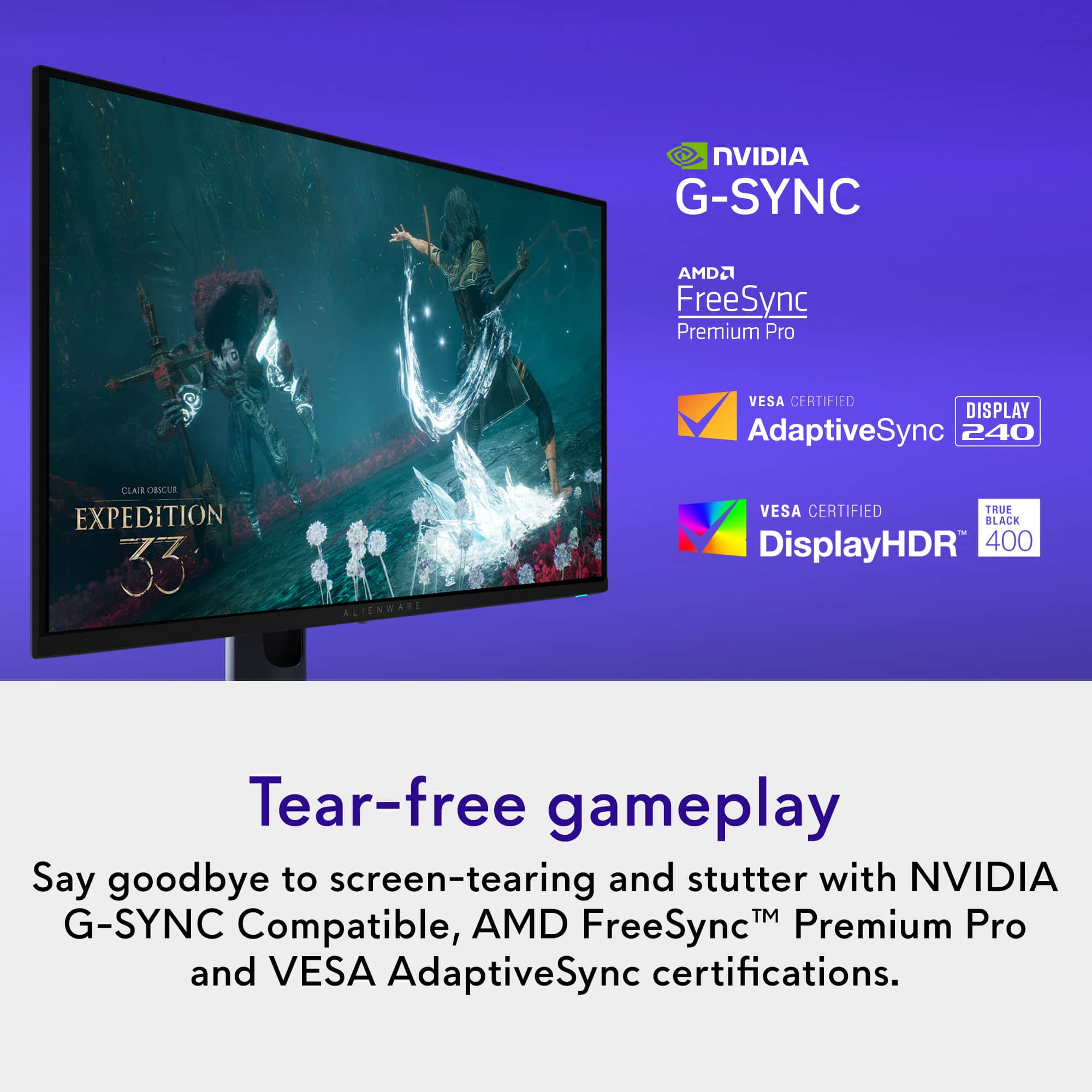 NVIDIA G-SYNC
AMD FreeSync Premium Pro
VESA CERTIFIED AdaptiveSync
DISPLAY 240
VESA CERTIFIED DisplayHDR 400
Tear-free gameplay
Say goodbye to screen-tearing and stutter with NVIDIA G-SYNC Compatible, AMD FreeSync™ Premium Pro and VESA AdaptiveSync certifications.