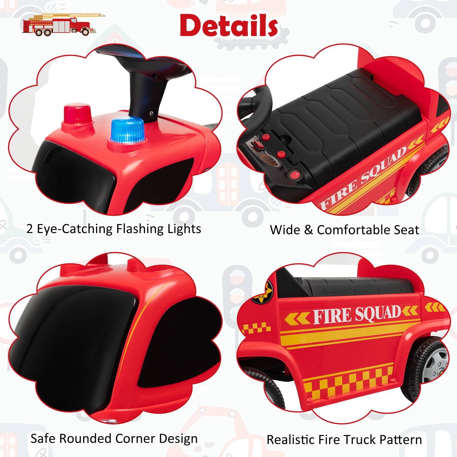 Details

- 2 Eye-Catching Flashing Lights
- Wide & Comfortable Seat
- Safe Rounded Corner Design
- Realistic Fire Truck Pattern
