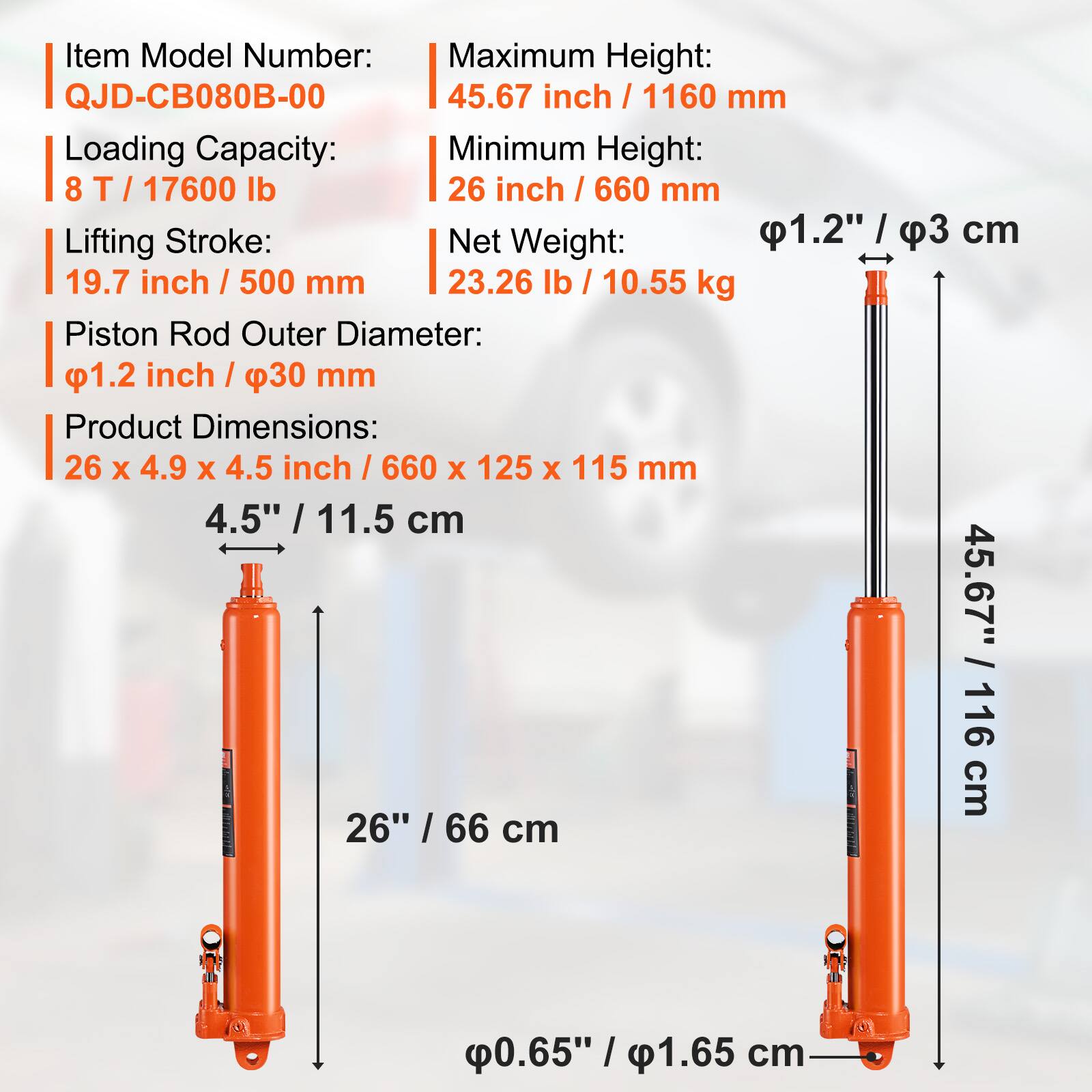 Item Model Number: QJD-CB080B-00  
Maximum Height: 45.67 inch / 1160 mm  
Loading Capacity: 8 T / 17600 lb  
Minimum Height: 26 inch / 660 mm  
Lifting Stroke: 19.7 inch / 500 mm  
Net Weight: 23.26 lb / 10.55 kg  
Piston Rod Outer Diameter: 1.2 inch / 30 mm  
Product Dimensions: 26 x 4.9 x 4.5 inch / 660 x 125 x 115 mm  
Piston Rod Outer Diameter: 1.2" / 3 cm  
Product Dimensions: 26" / 66 cm  
Piston Rod Outer Diameter: 0.65" / 1.65 cm