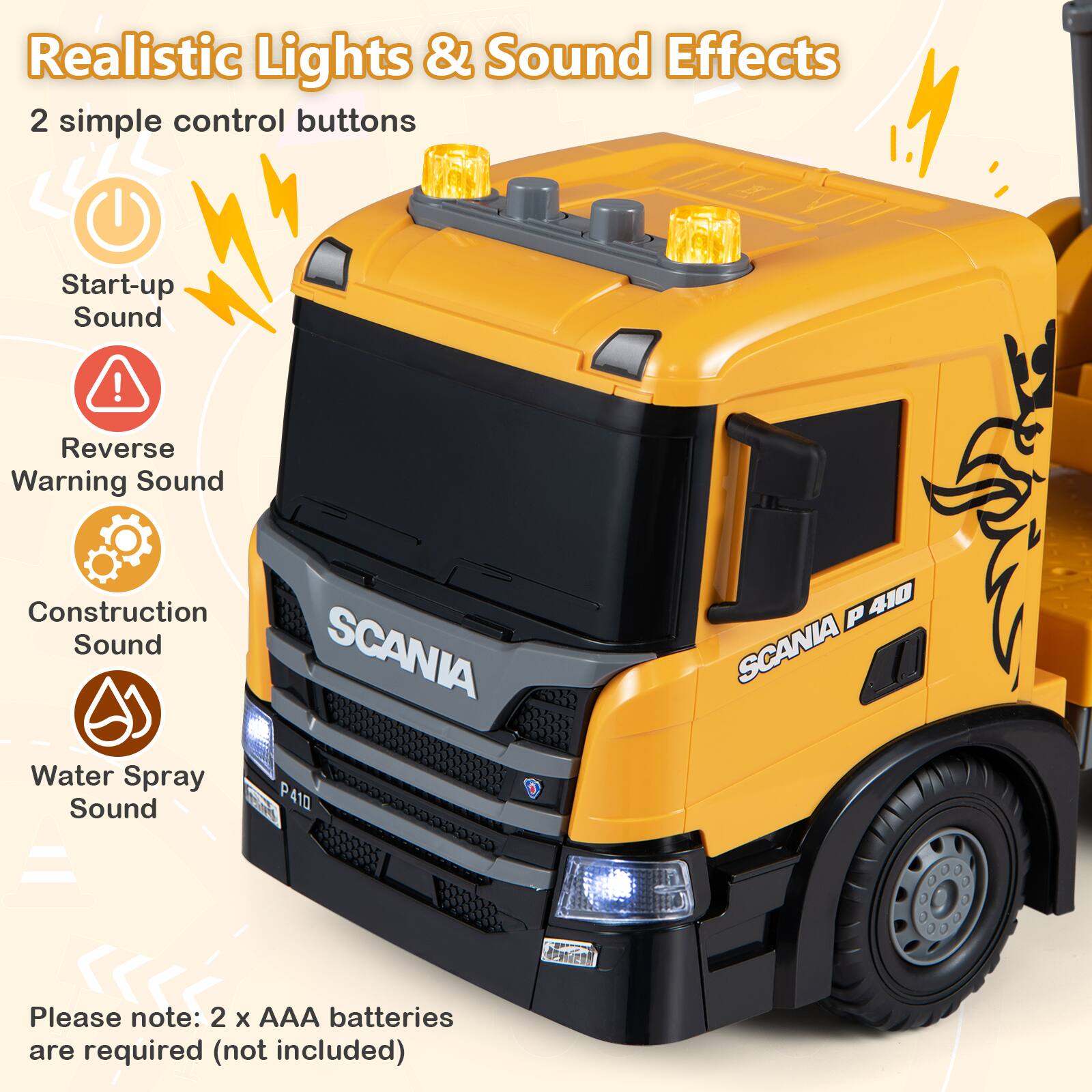 Realistic Lights & Sound Effects  
2 simple control buttons  
Start-up Sound  
Reverse Warning Sound  
Construction Sound  
Water Spray Sound  
SCANIA P 410  
Please note: 2 x AAA batteries are required (not included)
