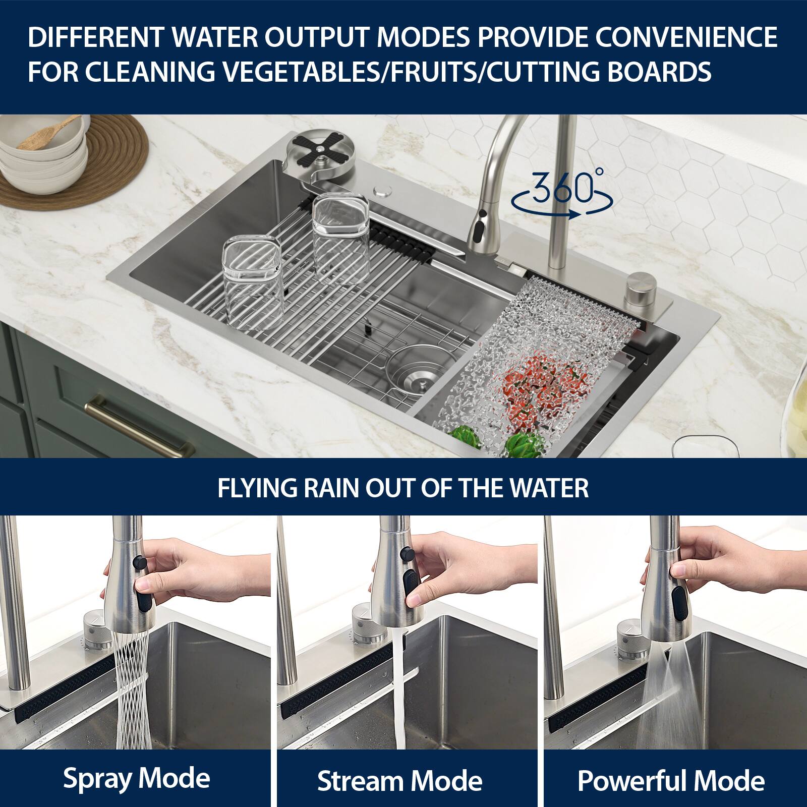 DIFFERENT WATER OUTPUT MODES PROVIDE CONVENIENCE FOR CLEANING VEGETABLES/FRUITS/CUTTING BOARDS

360° FLYING RAIN OUT OF THE WATER

Spray Mode  
Stream Mode  
Powerful Mode