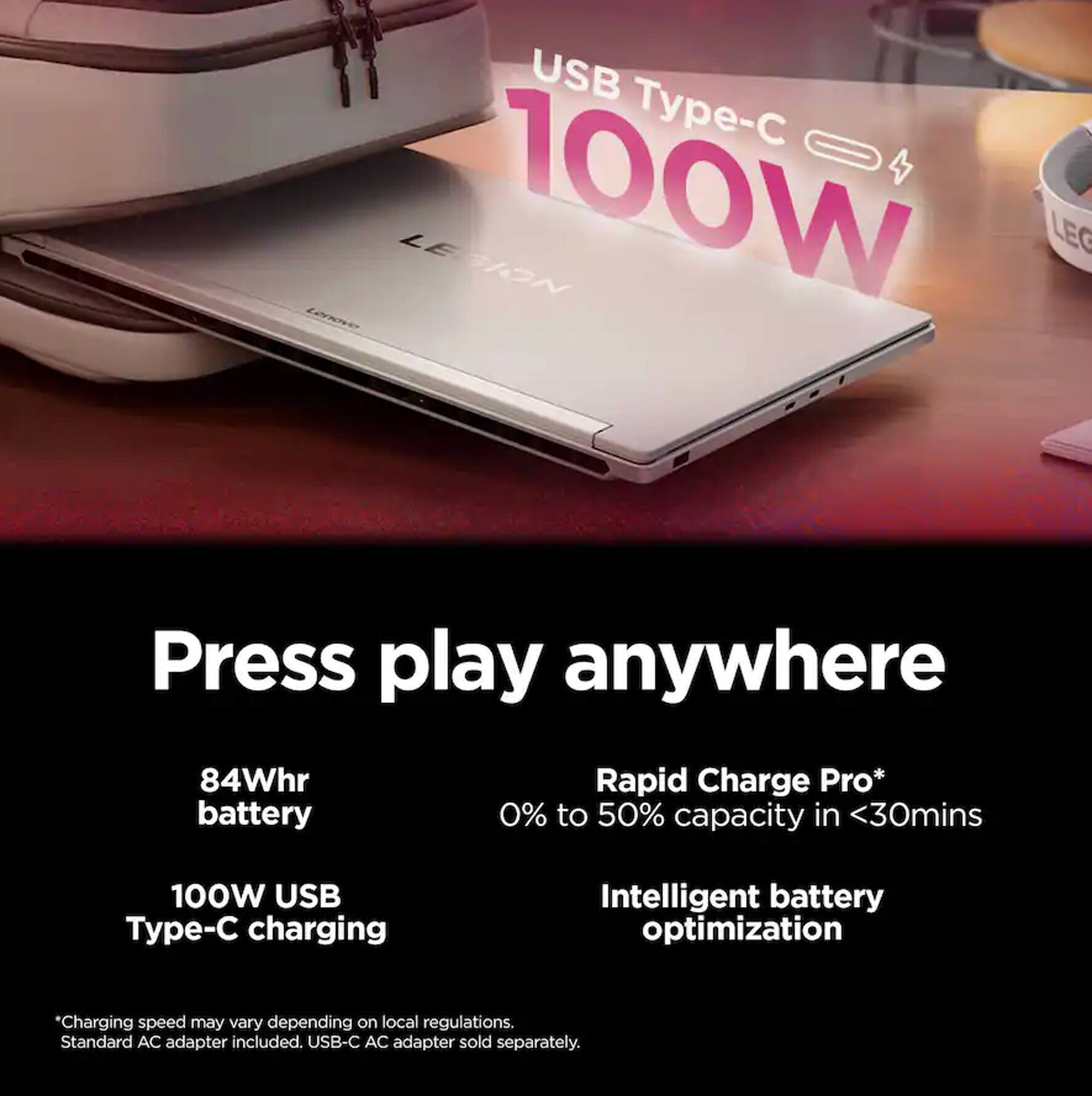USB - Lenovo LE 100W GION LEG

Press play anywhere

84Whr battery

Rapid Charge Pro* 0% to 50% capacity in <30mins

100W USB Type-C charging

Intelligent battery optimization

*Charging speed may vary depending on local regulations. Standard AC adapter included. USB-C AC adapter sold separately.