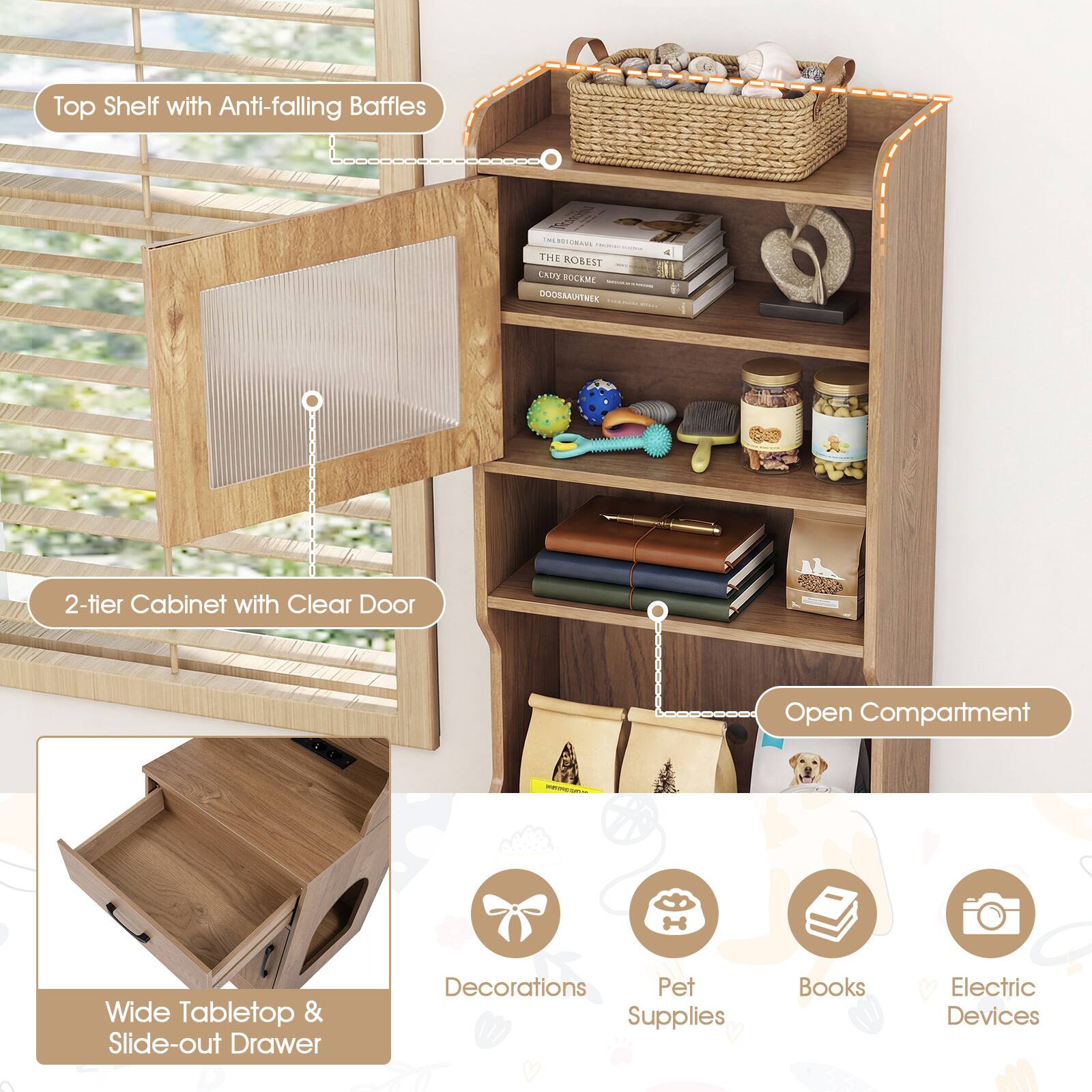 Top Shelf with Anti-falling Baffles

2-tier Cabinet with Clear Door

Open Compartment

Wide Tabletop & Slide-out Drawer

Decorations

Pet Supplies

Books

Electric Devices