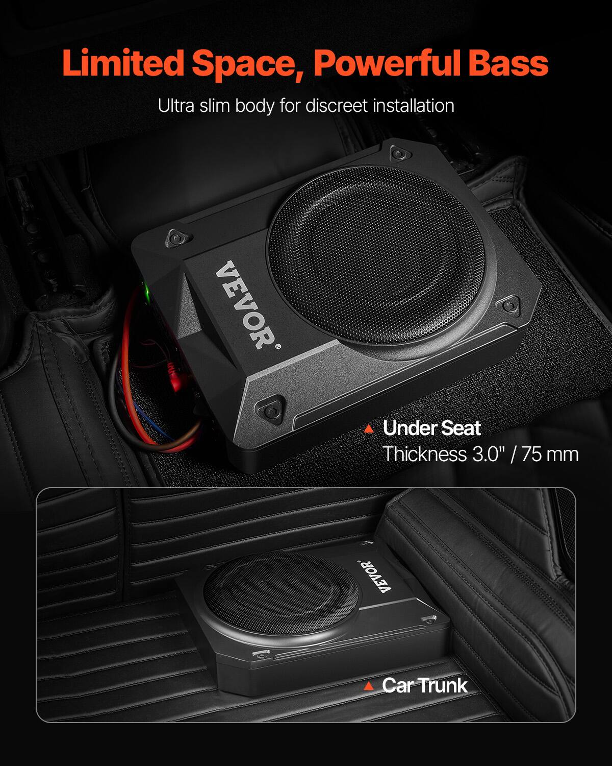 Limited Space, Powerful Bass  
Ultra slim body for discreet installation  

VEVOR  
Under Seat Thickness 3.0" / 75 mm  

VEVOR  
Car Trunk