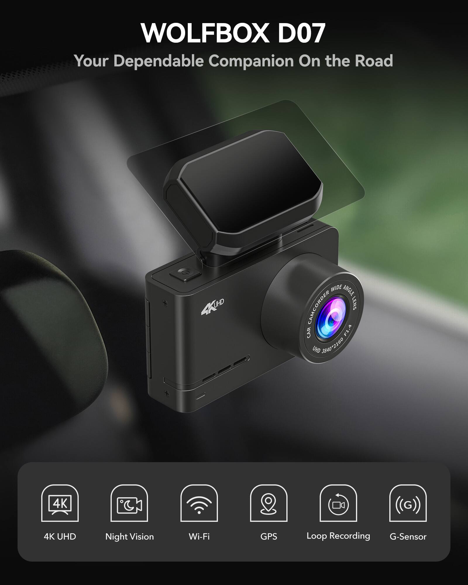WOLFBOX D07  
Your Dependable Companion On the Road  

4K UHD WIDE ANGLE CAMCORDER LENS CAR F1.4 URD 3840x2160 4K UHD Night Vision Wi-Fi GPS Loop Recording G-Sensor  

4K UHD  
Night Vision  
Wi-Fi  
GPS  
Loop Recording  
G-Sensor