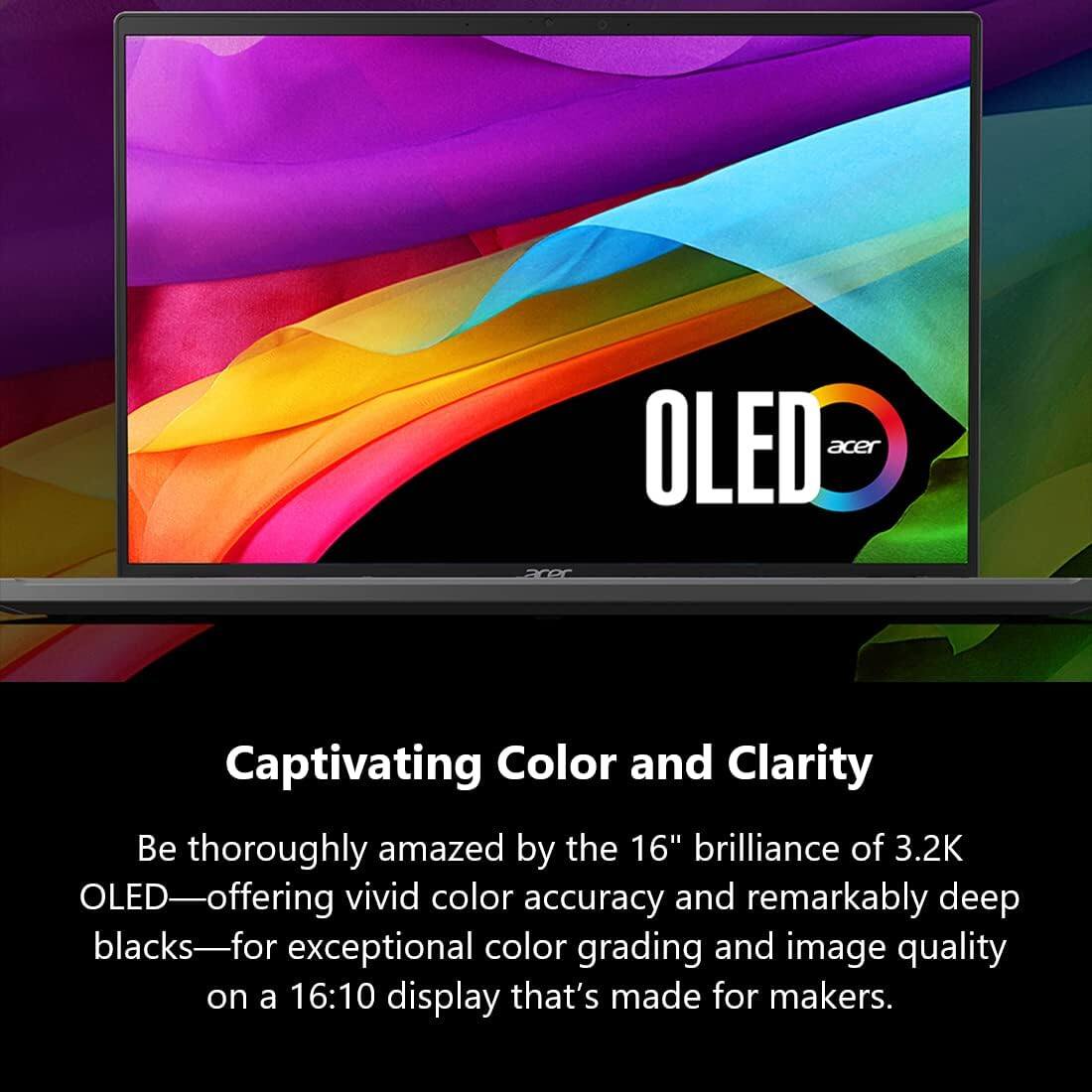 OLED  
acer

Captivating Color and Clarity

Be thoroughly amazed by the 16" brilliance of 3.2K OLED—offering vivid color accuracy and remarkably deep blacks—for exceptional color grading and image quality on a 16:10 display that's made for makers.